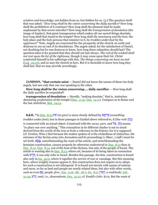 wisdom and knowledge, not hidden from us, but hidden for us. [3.] The question itself
that was asked: “How long shall be the vision concerning the daily sacrifice? How long
shall the prohibition of it continue? How long shall the pleasant land be made
unpleasant by that severe interdict? How long shall the transgression of desolation (the
image of Jupiter), that great transgression which makes all our sacred things desolate,
how long shall that stand in the temple? How long shall the sanctuary and the host, the
holy place and the holy persons that minister in it, be trodden under foot by the
oppressor?” Note, Angels are concerned for the prosperity of the church on earth and
desirous to see an end of its desolations. The angels asked, for the satisfaction of Daniel,
not doubting but he was desirous to know, how long these calamities should last? The
question takes it for granted that they should not last always. The rod of the wicked shall
not rest upon the lot of the righteous, though it may come upon their lot. Christ
comforted himself in his sufferings with this, The things concerning me have an end
(Luk_22:37), and so may the church in hers. But it is desirable to know how long they
shall last, that we may provide accordingly.
JAMISON, "that certain saint — Daniel did not know the names of these two holy
angels, but saw only that one was speaking to the other.
How long shall be the vision concerning ... daily sacrifice — How long shall
the daily sacrifice be suspended?
transgression of desolation — literally, “making desolate,” that is, Antiochus
desolating profanation of the temple (Dan_11:31; Dan_12:11). Compare as to Rome and
the last Antichrist, Mat_24:15.
K&D, "In Dan_8:13 ‫ת‬ ֵ‫תּ‬ (to give) is more closely defined by ‫ס‬ ָ‫מ‬ ְ‫ר‬ ִ‫מ‬ (something
trodden under foot); but in these passages in Ezekiel above referred to, it [the verb ‫ן‬ ַ‫ָת‬‫נ‬]
is connected with an actual object. Construed with the accus. pers. and ‫ל‬ַ‫,ע‬ ‫ן‬ ַ‫ָת‬‫נ‬ means
“to place one over anything.” This conception in its different shades is not so much
derived from the words of the text as from a reference to the history; for it is supposed
(cf. Grotius, Wies.) that because the matter spoken of is the wickedness of Antiochus, the
entrance of the Syrian army into Jerusalem and its proceedings (1 Macc. 1:29ff.) must be
set forth. ‫א‬ ָ‫ב‬ָ‫,צ‬ notwithstanding the want of the article, and notwithstanding the
feminine construction, cannot properly be otherwise understood in Dan_8:12 than in
Dan_8:10, Dan_8:13, not of the host of the Syrians, but only of the people of Israel. The
article is wanting also in Dan_8:13, where yet, because of its being taken in connection
with ‫שׁ‬ ֶ‫ֹד‬‫ק‬, it can only refer to Israel. Besides this passage, the fem. construction is found
also only in Isa_40:2, where it signifies the service of war or vassalage. But this meaning
here, where weighty reasons oppose it, this construction does not require us to adopt,
for such a construction is not infrequent. It is found not merely with names of nations
and races, so far as land and people are nearly related ideas, but also with other words,
such as even ‫ם‬ָ‫,ע‬ people, fem., Exo_5:16; 1Ki_18:7; Jer_8:5; ‫ן‬ ‫מ‬ ָ‫,ה‬ a multitude, Job_
31:34; ‫ע‬ ַ‫ֶר‬‫ז‬, seed, i.e., descendants, Deu_31:21; cf. Ewald's Lehr. §174. But the want of
110
 