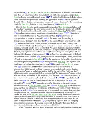 the article in ‫א‬ ָ‫ב‬ָ‫צ‬ in Dan_8:12 and in Dan_8:13 has its reason in this, that that which is
said does not concern the whole host, but only one part of it, since, according to Dan_
8:10, the hostile horn will cast only some ‫א‬ ָ‫ב‬ָ‫צ‬ ַ‫ה‬ ‫ן‬ ִ‫מ‬ (of the host) to the earth. If, therefore,
there is no sufficient ground for rejecting the application of the ‫א‬ ָ‫ב‬ָ‫צ‬ to the people of
Israel, it follows that this interpretation is decidedly required not only by the connection,
chiefly by Dan_8:13, but also by that which is said of ‫א‬ ָ‫ב‬ָ‫צ‬ in Dan_8:12.
“Since in Dan_8:13 the inquirer resumes the contents of Dan_8:10-12, and along with
the sanctuary names also the 'host' as the object of the 'treading down,' it is not credible
that this 'host' should be different from that mentioned in Dan_8:12” (Klief.). Moreover,
‫ן‬ ֵ‫ָת‬‫נּ‬ ִ‫תּ‬ can have in this passage only the meaning of to be given up. ‫יד‬ ִ‫מ‬ ָ‫תּ‬ ַ‫ה‬ ‫ל‬ַ‫ע‬ can then
only be translated because of the permanent sacrifice, if ‫ע‬ַ‫שׁ‬ֶ‫פ‬ ְ‫בּ‬ (by reason of
transgression) is united as object with ‫ן‬ ֵ‫ָת‬‫נּ‬ ִ‫תּ‬ in the sense: “was delivered up in
transgression.” But apart from this, that ‫ן‬ ַ‫ָת‬‫נ‬ in the sense of to give up is construed with
‫ַד‬‫י‬ ְ‫,בּ‬ and there are wanting certain parallels for its construction with ְ‫ב‬ merely, this
interpretation, “the host (= Israel) is given up in wickedness on account of the continual
sacrifice,” presents an idea not to be tolerated. We agree, therefore, in general with the
interpretation of Daniel B. Michaelis, Hävernick, v. Lengerke, Maurer, Kranichfeld, and
Kliefoth, and explain the words thus: “and (an) host shall be given up together with the
daily sacrifice, because of transgression.” ‫א‬ ָ‫ב‬ָ‫,צ‬ an host, i.e., a great company of the host,
the people of Israel. ְ‫ב‬ before ‫ע‬ַ‫שׁ‬ֶ‫פּ‬ (transgression) in the meaning of ְ‫ב‬ pretii, on account
of (um), or because of, cf. Gen_18:28. ‫ע‬ַ‫שׁ‬ֶ‫פּ‬ is the apostasy of the Israelites from God, the
wickedness proceeding from the ‫ים‬ ִ‫ע‬ ְ‫ֹשׁ‬‫פּ‬ (transgressors), Dan_8:23. The objection that
this interpretation is not appropriate, because ‫ע‬ַ‫שׁ‬ֶ‫פּ‬ is repeated in Dan_8:13 in union
with ‫ם‬ ֵ‫מ‬ֹ‫שׁ‬ (desolation), and therefore a wickedness devoted to destruction is
characterized (Klief.), avails nothing, because it in no way follows from this that the
“transgression” must be wickedness seating itself in the place of the “daily sacrifice,”
idolatrous worship supplanting the true worship. But “the transgression” cannot be that
which sets itself in the place of the “daily sacrifice,” because ‫יד‬ ִ‫מ‬ ָ‫תּ‬ ַ‫ה‬ is not the subject of
the sentence, but is only co-ordinated to the subject. If ְ‫ב‬ in ‫ע‬ַ‫שׁ‬ֶ‫פ‬ ְ‫בּ‬ is regarded as the ְ‫ב‬
pretii, then ‫פשׁע‬ can only be that which would be put in the place of the ‫א‬ ָ‫ב‬ָ‫.צ‬ The
preposition ‫ל‬ַ‫ע‬ before ‫יד‬ ִ‫מ‬ ָ‫תּ‬ ַ‫ה‬ means thereon, after that, also at the same time, or
together with, as in Amo_3:15; Hos_10:14, etc. ‫יד‬ ִ‫מ‬ ָ‫,תּ‬ as in Dan_8:11, is not merely the
daily sacrifice, but all that had continuance in the Mosaic worship. Finally, the jussive
forms ‫ן‬ ֵ‫ָת‬‫נּ‬ ִ‫תּ‬ and ֵ‫ל‬ ְ‫שׁ‬ ַ‫תּ‬ d (to be trodden) are to be observed, since, according to the just
observation of Kran., they are not simply identical with the future, as Ewald (§343)
thinks, but here, as in Dan_11:4, Dan_11:10,Dan_11:16, modify the conception of time
by the presentation of the divine pre-determination or the decree, and thus express a
should, may, or a faculty, a being able, in consequence of the divine counsel. To the
verbs of the second half of the verse ‫ן‬ ֶ‫ר‬ ֶ‫ק‬ (horn) is easily supplied from the foregoing
context as the subject; and the passage closes with the thought: thus must the horn
throw the truth to the ground, and he shall succeed in this.
(Note: ”Successus Antiochi potuit pios omnes turbare, acsi tyrannus ille esset Deo
111
 