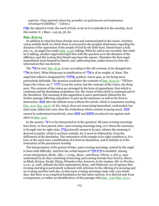 superior. Ergo oportuit etiam hoc praedici, ne quid novum vel inopinatum
constingeret fidelibus.” - Calvin.)
‫ת‬ ֶ‫ֱמ‬‫א‬, the objective truth, the word of God, so far as it is embodied in the worship. As to
this matter cf. 1 Macc. 1:43-52, 56, 60.
Dan_8:13-14
In addition to what has been already seen and communicated in the vision, a further
vision unfolds itself, by which there is conveyed to the prophet disclosures regarding the
duration of the oppression of the people of God by the little horn. Daniel hears a holy
one, i.e., an angel (see under Dan_4:10), talking. What he said is not recorded. But while
he is talking, another angel interrupts him with the question as to the duration of the
affliction, and this is done that Daniel may hear the answer. Therefore the first angel
immediately turns himself to Daniel, and, addressing him, makes known to him the
information that was desired.
The ‫י‬ַ‫ל‬ ֵ‫א‬ (to me), Dan_8:14, is not, according to the old versions, to be changed into
‫יו‬ָ‫ל‬ ֵ‫א‬ (to him). What Hitzig says in justification of ‫יו‬ָ‫ל‬ ֵ‫א‬ is of no weight; cf. Kran. The
angel that talked is designated by ‫י‬ִ‫נ‬ ‫מ‬ ְ‫ל‬ַ‫,פּ‬ quidam, nescio quis, as not being more
particularly definable. The question condenses the contents of Dan_8:10-12 : “Till how
long is the vision, etc.?” ‫ן‬ ‫ז‬ ָ‫ח‬ ֶ‫ה‬ is not the action, but the contents of the vision, the thing
seen. The contents of the vision are arranged in the form of appositions: that which is
continual and the desolating wickedness, for: the vision of that which is continual and of
the desolation. The meaning of this apposition is more particularly defined by the
further passage following asyndetos: to give up the sanctuary as well as the host to
destruction. ‫ם‬ ֵ‫מ‬ֹ‫שׁ‬ after the definite noun without the article, which is sometimes wanting
(Jer_2:21; Eze_39:27; cf. Ew. §293), does not mean being benumbed, confounded, but
laid waste, fallen into ruin; thus the wickedness which consists in laying waste. ‫ם‬ ֵ‫מ‬ֹ‫שׁ‬
cannot be understood transitively, since ‫ם‬ ֵ‫מ‬ֹ‫שׁ‬ and ‫ם‬ ֵ‫מ‬ֹ‫שׁ‬ ְ‫מ‬ are placed over against each
other in Dan_9:27.
In the answer, ‫ד‬ַ‫ע‬ is to be interpreted as in the question: till 2300 evening-mornings
have been, or have passed, thus: 2300 evening-mornings long, so (=then) the sanctuary
is brought into its right state. ‫ק‬ ַ‫ד‬ָ‫צ‬ primarily means to be just, whence the meaning is
derived to justify, which is not here suitable, for it must be followed by, from the
defilement of the desolation. The restoration of the temple to its right condition is, it is
true, at the same time a justification of it from its desolation, and it includes in it the
restoration of the permanent worship.
The interpretation of the period of time, 2300 evening-mornings, named by the angel
is beset with difficulty. And first the verbal import of ‫ר‬ ֶ‫ֹק‬‫בּ‬ ‫ב‬ ֶ‫ר‬ֶ‫ע‬ is doubtful. Among
recent interpreters, Berth., Häv., v. Leng., Maur., and Horm. (Weiss. u. Erf. p. 295)
understand by its days consisting of morning and evening (twenty-four hours); others,
as Bleek, Kirmss, Ewald, Hitzig, Wieseler (who, however, in his treatise, Die 70 Wochen,
u.s.w., p. 115ff., defends the first explanation), Kran., and Delitzsch, are of opinion that
evening-morning is particularly reckoned with reference to the offering of a morning and
an evening sacrifice each day, so that 2300 evening-mornings make only 1150 whole
days. But there is no exegetical foundation for this latter opinion. It is derived only from
a comparison, or rather an identification, of this passage with Dan_7:25; Dan_12:11.,
112
 