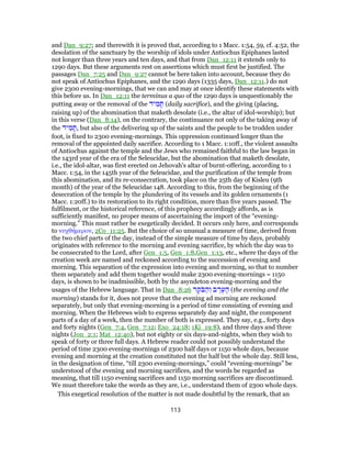 and Dan_9:27; and therewith it is proved that, according to 1 Macc. 1:54, 59, cf. 4:52, the
desolation of the sanctuary by the worship of idols under Antiochus Epiphanes lasted
not longer than three years and ten days, and that from Dan_12:11 it extends only to
1290 days. But these arguments rest on assertions which must first be justified. The
passages Dan_7:25 and Dan_9:27 cannot be here taken into account, because they do
not speak of Antiochus Epiphanes, and the 1290 days (1335 days, Dan_12:11.) do not
give 2300 evening-mornings, that we can and may at once identify these statements with
this before us. In Dan_12:11 the terminus a quo of the 1290 days is unquestionably the
putting away or the removal of the ‫יד‬ ִ‫מ‬ ָ‫תּ‬ (daily sacrifice), and the giving (placing,
raising up) of the abomination that maketh desolate (i.e., the altar of idol-worship); but
in this verse (Dan_8:14), on the contrary, the continuance not only of the taking away of
the ‫יד‬ ִ‫מ‬ ָ‫,תּ‬ but also of the delivering up of the saints and the people to be trodden under
foot, is fixed to 2300 evening-mornings. This oppression continued longer than the
removal of the appointed daily sacrifice. According to 1 Macc. 1:10ff., the violent assaults
of Antiochus against the temple and the Jews who remained faithful to the law began in
the 143rd year of the era of the Seleucidae, but the abomination that maketh desolate,
i.e., the idol-altar, was first erected on Jehovah's altar of burnt-offering, according to 1
Macc. 1:54, in the 145th year of the Seleucidae, and the purification of the temple from
this abomination, and its re-consecration, took place on the 25th day of Kisleu (9th
month) of the year of the Seleucidae 148. According to this, from the beginning of the
desecration of the temple by the plundering of its vessels and its golden ornaments (1
Macc. 1:20ff.) to its restoration to its right condition, more than five years passed. The
fulfilment, or the historical reference, of this prophecy accordingly affords, as is
sufficiently manifest, no proper means of ascertaining the import of the “evening-
morning.” This must rather be exegetically decided. It occurs only here, and corresponds
to νυχθήμερον, 2Co_11:25. But the choice of so unusual a measure of time, derived from
the two chief parts of the day, instead of the simple measure of time by days, probably
originates with reference to the morning and evening sacrifice, by which the day was to
be consecrated to the Lord, after Gen_1:5, Gen_1:8,Gen_1:13, etc., where the days of the
creation week are named and reckoned according to the succession of evening and
morning. This separation of the expression into evening and morning, so that to number
them separately and add them together would make 2300 evening-mornings = 1150
days, is shown to be inadmissible, both by the asyndeton evening-morning and the
usages of the Hebrew language. That in Dan_8:26 ‫ר‬ ֶ‫ֹק‬‫בּ‬ ַ‫ה‬ ְ‫ו‬ ‫ב‬ ֶ‫ר‬ֶ‫ע‬ ָ‫ה‬ (the evening and the
morning) stands for it, does not prove that the evening ad morning are reckoned
separately, but only that evening-morning is a period of time consisting of evening and
morning. When the Hebrews wish to express separately day and night, the component
parts of a day of a week, then the number of both is expressed. They say, e.g., forty days
and forty nights (Gen_7:4, Gen_7:12; Exo_24:18; 1Ki_19:8), and three days and three
nights (Jon_2:1; Mat_12:40), but not eighty or six days-and-nights, when they wish to
speak of forty or three full days. A Hebrew reader could not possibly understand the
period of time 2300 evening-mornings of 2300 half days or 1150 whole days, because
evening and morning at the creation constituted not the half but the whole day. Still less,
in the designation of time, “till 2300 evening-mornings,” could “evening-mornings” be
understood of the evening and morning sacrifices, and the words be regarded as
meaning, that till 1150 evening sacrifices and 1150 morning sacrifices are discontinued.
We must therefore take the words as they are, i.e., understand them of 2300 whole days.
This exegetical resolution of the matter is not made doubtful by the remark, that an
113
 