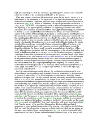 7:48-50), according to which the terminus a quo of the period named would be shortly
before the erection of the abomination of idolatry in the temple.
If we now, however, turn from this supposition, since the text speaks further of it, to
seek the end of the oppression in the restoration of the legal temple-worship, or in the
overthrow of Antiochus Epiphanes, which the angel brings to view in the interpretation
of the vision (Dan_8:26), so also in these cases the 2300 days are to be calculated. C. v.
Leng., Maur., and Wiesel., who regard the death of Antiochus as the termination, place
the beginning of the 2300 days one year before the beginning of violence with which
Antiochus, after his return from the expedition into Egypt in the year 143 Sel., went forth
to destroy (1 Macc. 1:20) the Mosaic worship and law. Only a few weeks or months
earlier, in the middle of the year 142 Sel., the point of commencement must be placed, if
the consecration of the temple is held to be the termination. In the year 142 not only was
the pious high priest Onias removed from his office by the godless Jason, but also Jason
himself was forced from the place he had usurped by Menelaus, who gave Antiochus a
greater bribe than he did, and gave away as presents and sold to the heathen the golden
utensils of the temple, and commanded Onias, who denounced his wickedness, to be
deceitfully murdered (2 Macc. 2:4). Hence we need not, with Hofmann, regard the
deposition of Onias, the date of which cannot be accurately fixed, but which, 2 Macc.
4:7ff., is brought into connection with the commencement of the reign of Antiochus, and
which probably took place before the year 142, as the date of the commencement of the
2300 days, although the laying waste of the sanctuary may be dated from it; since Jason
by royal authority set up a heathen γυμνάσιον with an ἐφηβεῖον, and by the wickedness
of the profane and unpriestly conduct of this man Greek customs and the adoption of
heathenish manners so prevailed, that the priests ceased to concern themselves about
the service of the altar, but, despising the temple and forgetting the sacrifice, they
hastened to witness the spectacles in the palaestra, which were contrary to the law; cf. 2
Macc. 4:13ff. with 1 Macc. 1:11-15. The 2300 days are thus, as well as the 1150 days,
historically authenticated.
But it is on the whole questionable whether the number given by the angel is to be
reckoned as an historico-chronological period of time, or is not rather to be interpreted
as symbolical. The analogy of the other prophetic numbers speaks decidedly for the
symbolical interpretation. The 2300 cannot, it is true, be directly a symbolical number,
such as 7, 10, 40, 70, and other numbers are, but yet it can stand in such a relation to the
number seven as to receive a symbolical meaning. The longer periods of time are usually
reckoned not by days, but by weeks, months, or years; if, therefore, as to the question of
the duration of the 2300 days, we reduce the days to weeks, months, and years, we shall
find six years, three or four months, and some days, and discover that the oppression of
the people by the little horn was to continue not fully a period of seven years. But the
times of God's visitations, trials, and judgments are so often measured by the number
seven, that this number came to bear stamped on it this signification; see under Dan_
4:13; Dan_7:25. The number of seven years is used in the symbolical meaning when, not
to mention the cases in Gen_29:18, Gen_29:27; Gen_41:26., and Jdg_6:1, seven years'
famine were laid upon the land as a punishment for David's sin in numbering the people
(2Sa_24:13), and when in Elisha's time Israel was visited with seven years' famine (2Ki_
8:1). Thus the answer of the angel has this meaning: The time of the predicted
oppression of Israel, and of the desolation of the sanctuary by Antiochus, the little horn,
shall not reach the full duration of a period of divine judgment, shall not last so long as
the severe oppression of Israel by the Midianites, Jdg_6:1, or as the famine which fell
upon Israel in the time of Elisha, and shall not reach to a tenth part of the time of trial
115
 