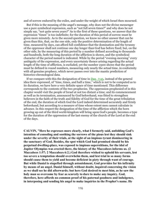 and of sorrow endured by the exiles, and under the weight of which Israel then mourned.
But if this is the meaning of the angel's message, why does not the divine messenger
use a pure symbolical expression, such as “not full seven times?” and why does he not
simply say, “not quite seven years?” As to the first of these questions, we answer that the
expression “times” is too indefinite; for the duration of this period of sorrow must be
given more minutely. As to the second question, we know no other answer that can be
given than this, that, on the one side, only the positive determination of the length of
time, measured by days, can afford full confidence that the domination and the tyranny
of the oppressor shall not continue one day longer than God has before fixed; but, on the
other side, by the measuring of this period by a number defined according to thousands
and hundreds, both the long duration of the affliction is shown, and the symbolical
character of the period named is indicated. While by the period “evening-morning” every
ambiguity of the expression, and every uncertainty thence arising regarding the actual
length of the time of affliction, is excluded, yet the number 2300 shows that the period
must be defined in round numbers, measuring only nearly the actual time, in conformity
with all genuine prophecy, which never passes over into the mantic prediction of
historico-chronological data.
If we compare with this the designation of time in Dan_7:25, instead of the general
idea there expressed, of “time, times, and half a time,” which is not to be computed as to
its duration, we have here a very definite space of time mentioned. This difference
corresponds to the contents of the two prophecies. The oppression prophesied of in this
chapter would visit the people of Israel at not too distant a time; and its commencement
as well as its termination, announced by God beforehand, was fitted to strengthen
believers in the faith of the truth and fidelity of God for the time of the great tribulation
of the end, the duration of which God the Lord indeed determined accurately and firmly
beforehand, but according to a measure of time whose extent men cannot calculate in
advance. In this respect the designation of the time of the affliction which the horn
growing up out of the third world-kingdom will bring upon God's people, becomes a type
for the duration of the oppression of the last enemy of the church of the Lord at the end
of the days.
CALVIN, "Here he expresses more clearly, what I formerly said, unfolding God’s
intention of consoling and soothing the sorrows of the pious lest they should sink
under the severity of their trials, at the sight of an impious tyrant domineering in
the sanctuary of God. Besides, the spot which God had promised should be his
perpetual dwelling-place, was exposed to impious superstitions, for the idol of
Jupiter Olympius was erected there, the history of the Maccabees informs us. (2
Maccabees 1:57; 2 Maccabees 6:2.) God therefore wished to uphold his servants, lest
too severe a temptation should overwhelm them, and lest trial in so many forms
should cause them to yield and become deficient in piety through want of courage.
But while Daniel is stupefied through astonishment, God provides for his infirmity
by means of an angel. Daniel himself, without doubt, inquired concerning the vision
as we shall see he did afterwards; but here God desired to meet him, as he saw the
holy man so overcome by fear as scarcely to dare to make any inquiry. God,
therefore, here affords no common proof of his paternal goodness and indulgence,
in interposing and sending his angel to make inquiries in the Prophet’s name. He
116
 