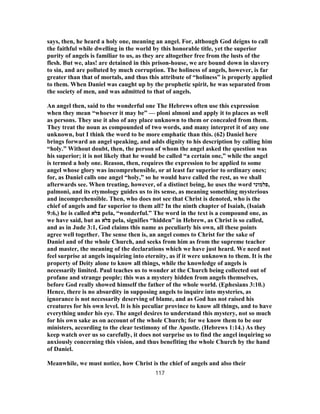 says, then, he heard a holy one, meaning an angel. For, although God deigns to call
the faithful while dwelling in the world by this honorable title, yet the superior
purity of angels is familiar to us, as they are altogether free from the lusts of the
flesh. But we, alas! are detained in this prison-house, we are bound down in slavery
to sin, and are polluted by much corruption. The holiness of angels, however, is far
greater than that of mortals, and thus this attribute of “holiness” is properly applied
to them. When Daniel was caught up by the prophetic spirit, he was separated from
the society of men, and was admitted to that of angels.
An angel then, said to the wonderful one The Hebrews often use this expression
when they mean “whoever it may be” — ploni almoni and apply it to places as well
as persons. They use it also of any place unknown to them or concealed from them.
They treat the noun as compounded of two words, and many interpret it of any one
unknown, but I think the word to be more emphatic than this. (62) Daniel here
brings forward an angel speaking, and adds dignity to his description by calling him
“holy.” Without doubt, then, the person of whom the angel asked the question was
his superior; it is not likely that he would be called “a certain one,” while the angel
is termed a holy one. Reason, then, requires the expression to be applied to some
angel whose glory was incomprehensible, or at least far superior to ordinary ones;
for, as Daniel calls one angel “holy,” so he would have called the rest, as we shall
afterwards see. When treating, however, of a distinct being, he uses the word ‫,פלמוני‬
palmoni, and its etymology guides us to its sense, as meaning something mysterious
and incomprehensible. Then, who does not see that Christ is denoted, who is the
chief of angels and far superior to them all? In the ninth chapter of Isaiah, (Isaiah
9:6,) he is called ‫פלא‬ pela, “wonderful.” The word in the text is a compound one, as
we have said, but as ‫פלא‬ pela, signifies “hidden” in Hebrew, as Christ is so called,
and as in Jude 3:1, God claims this name as peculiarly his own, all these points
agree well together. The sense then is, an angel comes to Christ for the sake of
Daniel and of the whole Church, and seeks from him as from the supreme teacher
and master, the meaning of the declarations which we have just heard. We need not
feel surprise at angels inquiring into eternity, as if it were unknown to them. It is the
property of Deity alone to know all things, while the knowledge of angels is
necessarily limited. Paul teaches us to wonder at the Church being collected out of
profane and strange people; this was a mystery hidden from angels themselves,
before God really showed himself the father of the whole world. (Ephesians 3:10.)
Hence, there is no absurdity in supposing angels to inquire into mysteries, as
ignorance is not necessarily deserving of blame, and as God has not raised his
creatures for his own level. It is his peculiar province to know all things, and to have
everything under his eye. The angel desires to understand this mystery, not so much
for his own sake as on account of the whole Church; for we know them to be our
ministers, according to the clear testimony of the Apostle. (Hebrews 1:14.) As they
keep watch over us so carefully, it does not surprise us to find the angel inquiring so
anxiously concerning this vision, and thus benefiting the whole Church by the hand
of Daniel.
Meanwhile, we must notice, how Christ is the chief of angels and also their
117
 
