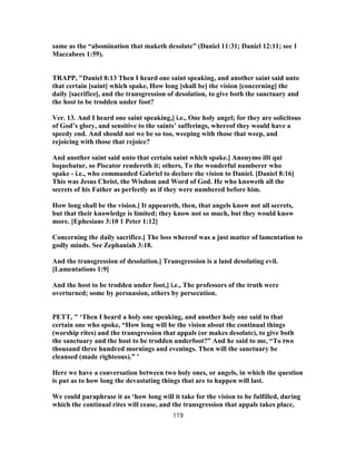 same as the “abomination that maketh desolate” (Daniel 11:31; Daniel 12:11; see 1
Maccabees 1:59).
TRAPP, "Daniel 8:13 Then I heard one saint speaking, and another saint said unto
that certain [saint] which spake, How long [shall be] the vision [concerning] the
daily [sacrifice], and the transgression of desolation, to give both the sanctuary and
the host to be trodden under foot?
Ver. 13. And I heard one saint speaking,] i.e., One holy angel; for they are solicitous
of God’s glory, and sensitive to the saints’ sufferings, whereof they would have a
speedy end. And should not we be so too, weeping with those that weep, and
rejoicing with those that rejoice?
And another saint said unto that certain saint which spake.] Anonymo illi qui
loquebatur, so Piscator rendereth it; others, To the wonderful numberer who
spake - i.e., who commanded Gabriel to declare the vision to Daniel. [Daniel 8:16]
This was Jesus Christ, the Wisdom and Word of God. He who knoweth all the
secrets of his Father as perfectly as if they were numbered before him.
How long shall be the vision.] It appeareth, then, that angels know not all secrets,
but that their knowledge is limited; they know not so much, but they would know
more. [Ephesians 3:10 1 Peter 1:12]
Concerning the daily sacrifice.] The loss whereof was a just matter of lamentation to
godly minds. See Zephaniah 3:18.
And the transgression of desolation.] Transgression is a land desolating evil.
[Lamentations 1:9]
And the host to be trodden under foot,] i.e., The professors of the truth were
overturned; some by persuasion, others by persecution.
PETT, " ‘Then I heard a holy one speaking, and another holy one said to that
certain one who spoke, “How long will be the vision about the continual things
(worship rites) and the transgression that appals (or makes desolate), to give both
the sanctuary and the host to be trodden underfoot?” And he said to me, “To two
thousand three hundred mornings and evenings. Then will the sanctuary be
cleansed (made righteous).” ’
Here we have a conversation between two holy ones, or angels, in which the question
is put as to how long the devastating things that are to happen will last.
We could paraphrase it as ‘how long will it take for the vision to be fulfilled, during
which the continual rites will cease, and the transgression that appals takes place,
119
 