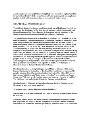 A vision appeared unto me.] While waking likely: and for further explication of the
former vision, [Daniel 7:1-2] whereof because Daniel made so good use, ampliorem
gratiam accipit, saith Oecolampadius, he now receiveth further grace.
EBC, "THE RAM AND THE HE-GOAT
This vision is dated as having occurred in the third year of Belshazzar; but it is not
easy to see the significance of the date, since it is almost exclusively occupied with
the establishment of the Greek Empire, its dissolution into the kingdoms of the
Diadochi, and the godless despotism of King Antiochus Epiphanes.
The seer imagines himself to be in the palace of Shushan: "As I beheld I was in the
castle of Shushan." It has been supposed by some that Daniel was really there upon
some business connected with the kingdom of Babylon. But this view creates a
needless difficulty. Shushan, which the Greeks called Susa, and the Persians Shush
(now Shushter), "the city of the lily," was "the palace" or fortress (birah) of the
Achaemenid kings of Persia. and it is most unlikely that a chief officer of the
kingdom of Babylon should have been there in the third year of the imaginary King
Belshazzar, just when Cyrus was on the eve of capturing Babylon without a blow. If
Belshazzar is some dim reflection of the son of Nabunaid (though he never reigned),
Shushan was not then subject to the King of Babylonia. But the ideal presence of the
prophet there, in vision, is analogous to the presence of the exile Ezekiel in
Jerusalem; [Ezekiel 40:1] and these transferences of the prophets to the scenes of
their operation were sometimes even regarded as bodily, as in the legend of
Habakkuk taken to the lions’ den to support Daniel.
Shushan is described as being in the province of Elam or Elymais, which may be
here used as a general designation of the district in which Susa was included. The
prophet imagines himself as standing by the river-basin of the Ulai, which shows
that we must take the words "in the castle of Shushan" in an ideal sense; for, as
Ewald says, "it is only in a dream that images and places are changed so rapidly."
The Ulai is the river called by the Greeks the Eulaens, now the Karun.
Shushan is said by Pliny and Arrian to have been on the river Eulaens, and by
Herodotus to have been on the banks of
"Choaspes, amber stream, The drink of none but kings."
It seems now to have been proved that the Ulai was merely a branch of the Choaspes
or Kerkhah.
Lifting up his eyes, Daniel sees a ram standing eastward of the river-basin. It has
two lofty horns, the loftier of the two being the later in origin. It butts westward,
northward, and southward, and does great things. But in the midst of its successes a
12
 