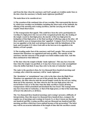and from the time when the sanctuary and God’s people are trodden under foot, to
the date when the sanctuary is finally made righteous (justified)?’
The main ideas to be considered are:
1) The cessation of the continual rites of true worship. This represented the decrees
by which true worship was forbidden, including the observance of the Sabbath, the
offering of the morning and evening sacrifices, and the carrying out of the other
regular ritual observances.
2) The transgression that appals. This could have been the active participation in
worship of a high priest who was not of the recognised priestly line, the stealing of
the temple vessels by that high priest, the murder of the true high priest by
instigation of that high priest, or the final sacrilege of offering a pig on the altar. All
these could be seen as transgressions that ‘appalled’. Compare Ezra 9:4 where he
too was appalled. at the holy seed mixing in marriage with the inhabitants of the
land, and Jeremiah 2:12 where God calls on the heavens to be appalled at the
idolatry of God’s people.
3) The treading under foot of the sanctuary and God’s people. This occurred the
moment that Menelaus was appointed and took up office. The sanctity of the
sanctuary and the concerns of the people were both trodden under foot. And this
then continued in what followed.
4) The date when the temple is finally ‘made righteous’. This may have been the
time when the temple was purified, or it may have been seen as only accomplished
when the defiler had died. It may thus refer to the date of Antiochus’ death.
The reply to the question is then, for two thousand three hundred mornings and
evenings, after which the sanctuary will be ‘made righteous’.
The ‘desolation’ or ‘astonishment’ may refer to the time when the High Priest
Menelaus was appointed who was not of the priestly line, thus defiling the
sanctuary, the time when he stole the sacred temple vessels for his own use, taking
them out of the sanctuary, the time when he slew the true high priest who was
sacred before God, or to the time when the daily sacrifices ceased, all being
transgressions which astonished and desolated the true Israel. The transgression
may have been that of Antiochus, or that of the high priest, or that of the leadership
of Israel who allowed it, or all three.
The ‘two thousand three hundred mornings and evenings’ presents a difficulty of
interpretation. Does this mean two thousand three hundred days, (compare the
regular use of mornings and evenings in Genesis 1), or does it mean one thousand
one hundred and fifty evening sacrifices and one thousand one hundred and fifty
morning sacrifices which have been omitted because of the persecution? The latter
may well be an accurate indication of the length of time that the sacrifices ceased.
120
 