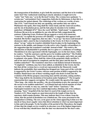 the transgression of desolation, to give both the sanctuary and the host to be trodden
under foot? Our Authorized rendering is clearly mistaken; it ought not to be
"saint," but "holy one," as in the Revised Version. The versions leave palmoni, "a
certain one," untranslated. Fust's suggestion, held also by Behrmann, is that this is a
contraction for paloni almoni. The renderings of the versions are worthy of note.
The LXX; "And I heard one holy one speaking, and another holy one said to
Phehnouni who spoke, How long shall the vision stand, and the removed sacrifice,
and the sin of desolation given, and the holy place be desolate to be trodden
underfoot ( ‫ו‬̓‫י‬‫ךבפבנ‬ ‫ע‬́‫ב‬‫פחלב‬ )?" Here the word ‫ףפ‬́‫ח‬‫ףופבי‬ , "shall stand," is supposed by
Professor Bevan to be an addition by one who did not fully comprehend the
sentence. Following Gratz, Professor Bevan suggests a word, ‫ם‬ ָ‫מוּר‬ (mooram),
"removed," to explain the presence of ̔‫ח‬ á̓ ñèåé͂ óá—a suggestion that appears well-
founded. His further suggestion, that sin ( ‫ם‬ ִ‫שׂ‬ ), "to set up," has been read instead of
shomaym ( ‫ם‬ ֵ‫מ‬ֹ‫שׁ‬ ), must be due to inattention to the Greek. In it there is nothing
about "set up," unless he transfers óôḉóåôáé from its place in the beginning of the
sentence to the middle, and changes it to the active voice. Equally extraordinary is
the suggestion that the translators read ‫,יצבא‬ instead of ‫וצבא‬ . The truth is, the
introduction of å̓ ñçìùèḉóåôáé is probably due to a gloss or a confluence of readings.
Theodotion is in close agreement with the Septuagint, save in the last clause, which
he renders, "And the sanctuary and the power be trodden underfoot." The Peshitta
is closer to the Massoretic, "And I heard a holy one who spake, and a holy one said
to palmoni, who spake, When shall the vision of the perpetuity (daily sacrifice?),
and of sin and of corruption be completed, and the holy place and the host be
trodden underfoot?" The translators must have read shahata instead of shomaym.
"Completed," neshtlem, may have been added, as óôḉóåôáé in the Greek, but the
fact that all the versions have a word not represented in the Massoretic would
indicate the probability that something has dropped out. Some part of the verb ‫שׂוּם‬
is suggested by the Greek Version, whereas some portion of ‫ַם‬‫ל‬ ָ‫שׁ‬ is suggested by the
Peshitta. Daniel hears one of those watching angels who desire to look into the
evolution of the Divine purpose concerning man and his salvation, asking another,
"How long shall be the desolation of Jerusalem under Epiphanes?" The irregular
construction here suggests corruption. We would render the speech of the angel,
"How long—the vision, the sacrifice—the sin of desolation to give the sanctuary and
the service to be trodden underfoot?" as if Daniel had only heard snatches of what
was said; we would, we may say, omit the "and" before "sanctuary." The
Septuagint translators may have omitted ‫א‬ָ‫ב‬ָ‫צ‬ (tzaba), thinking only of its ordinary
meaning, "host," forgetful of the fact that it is used of the temple service in
Numbers 4:23. These angels are most interested in the length of time that the
sanctuary shall remain desolate. This may indicate that it was evident, from the
vision, that the period of desolation was a limited one. The scene presented to the
imagination is striking. The seer, as he gazes on the vision appearing to him over the
marsh at Susa, hears angelic voices that direct attention to what was most important
to him and to his people. To the Israelites of the period of the Maccabees, the length
of time that the temple service would be in abeyance was of the highest importance.
It was well that they should know that the time was shortened for the elect's sake.
122
 