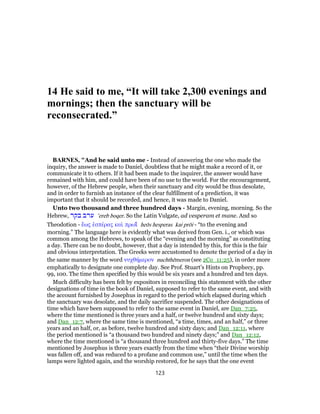 14 He said to me, “It will take 2,300 evenings and
mornings; then the sanctuary will be
reconsecrated.”
BARNES, "And he said unto me - Instead of answering the one who made the
inquiry, the answer is made to Daniel, doubtless that he might make a record of it, or
communicate it to others. If it had been made to the inquirer, the answer would have
remained with him, and could have been of no use to the world. For the encouragement,
however, of the Hebrew people, when their sanctuary and city would be thus desolate,
and in order to furnish an instance of the clear fulfillment of a prediction, it was
important that it should be recorded, and hence, it was made to Daniel.
Unto two thousand and three hundred days - Margin, evening, morning. So the
Hebrew, ‫בקר‬ ‫ערב‬ ‛ereb boqer. So the Latin Vulgate, ad vesperam et mane. And so
Theodotion - ἔως ἑσπέρας καὶ πρωΐ̀ heōs hesperas kai prōi - “to the evening and
morning.” The language here is evidently what was derived from Gen. i., or which was
common among the Hebrews, to speak of the “evening and the morning” as constituting
a day. There can be no doubt, however, that a day is intended by this, for this is the fair
and obvious interpretation. The Greeks were accustomed to denote the period of a day in
the same manner by the word νυχθήμερον nuchthēmeron (see 2Co_11:25), in order more
emphatically to designate one complete day. See Prof. Stuart’s Hints on Prophecy, pp.
99, 100. The time then specified by this would be six years and a hundred and ten days.
Much difficulty has been felt by expositors in reconciling this statement with the other
designations of time in the book of Daniel, supposed to refer to the same event, and with
the account furnished by Josephus in regard to the period which elapsed during which
the sanctuary was desolate, and the daily sacrifice suspended. The other designations of
time which have been supposed to refer to the same event in Daniel, are Dan_7:25,
where the time mentioned is three years and a half, or twelve hundred and sixty days;
and Dan_12:7, where the same time is mentioned, “a time, times, and an half,” or three
years and an half, or, as before, twelve hundred and sixty days; and Dan_12:11, where
the period mentioned is “a thousand two hundred and ninety days;” and Dan_12:12,
where the time mentioned is “a thousand three hundred and thirty-five days.” The time
mentioned by Josephus is three years exactly from the time when “their Divine worship
was fallen off, and was reduced to a profane and common use,” until the time when the
lamps were lighted again, and the worship restored, for he says that the one event
123
 