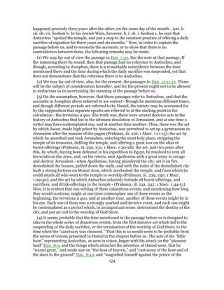 happened precisely three years after the other, on the same day of the month - Ant. b.
xii. ch. vii. Section 6. In his Jewish Wars, however, b. i. ch. i. Section 1, he says that
Antiochus “spoiled the temple, and put a stop to the constant practice of offering a daily
sacrifice of expiation for three years and six months.” Now, in order to explain the
passage before us, and to reconcile the accounts, or to show that there is no
contradiction between them, the following remarks may be made:
(1) We may lay out of view the passage in Dan_7:25. See the note at that passage. If
the reasoning there be sound, then that passage had no reference to Antiochus, and
though, according to Josephus, there is a remarkable coincidence between the time
mentioned there and the time during which the daily sacrifice was suspended, yet that
does not demonstrate that the reference there is to Antiochus.
(2) We may lay out of view, also, for the present, the passages in Dan_12:11-12. Those
will be the subject of consideration hereafter, and for the present ought not to be allowed
to embarrass us in ascertaining the meaning of the passage before us.
(3) On the assumption, however, that those passages refer to Antiochus, and that the
accounts in Josephus above referred to are correct - though he mentions different times,
and though different periods are referred to by Daniel, the variety may be accounted for
by the supposition that separate epochs are referred to at the starting point in the
calculation - the terminus a quo. The truth was, there were several decisive acts in the
history of Antiochus that led to the ultimate desolation of Jerusalem, and at one time a
writer may have contemplated one, and at another time another. Thus, there was the act
by which Jason, made high priest by Antiochus, was permitted to set up a gymnasium in
Jerusalem after the manner of the pagan (Prideaux, iii. 216; 1 Macc. 1:11-15); the act by
which he assaulted and took Jerusalem, entering the most holy place, stripping the
temple of its treasures, defiling the temple, and offering a great sow on the altar of
burnt-offerings (Prideaux, iii. 230, 231; 1 Macc. 1:20-28); the act, just two years after
this, by which, having been defeated in his expedition to Egypt, he resolved to vent all
his wrath on the Jews, and, on his return, sent Apollonius with a great army to ravage
and destroy Jerusalem - when Apollonius, having plundered the city, set it on fire,
demolished the houses, pulled down the walls, and with the ruins of the demolished city
built a strong fortress on Mount Acra, which overlooked the temple, and from which he
could attack all who went to the temple to worship (Prideaux, iii. 239, 240; 1 Macc.
1:29-40); and the act by which Antiochus solemnly forbade all burnt-offerings, and
sacrifices, and drink-offerings in the temple - (Prideaux, iii. 241, 242; 1 Macc. 1:44-51).
Now, it is evident that one writing of these calamitous events, and mentioning how long
they would continue, might at one time contemplate one of these events as the
beginning, the terminus a quo, and at another time, another of these events might be in
his eye. Each one of them was a strongly marked and decisive event, and each one might
be contemplated as a period which, in an important sense, determined the destiny of the
city, and put an end to the worship of God there.
(4) It seems probable that the time mentioned in the passage before us is designed to
take in the whole series of disastrous events, from the first decisive act which led to the
suspending of the daily sacrifice, or the termination of the worship of God there, to the
time when the “sanctuary was cleansed.” That this is so would seem to be probable from
the series of visions presented to Daniel in the chapter before us. The acts of the “little
horn” representing Antiochus, as seen in vision, began with his attack on the “pleasant
land” Dan_8:9, and the things which attracted the attention of Daniel were, that he
“waxed great,” and made war on “the host of heaven,” and “cast some of the host and of
the stars to the ground” Dan_8:10, and “magnified himself against the prince of the
124
 