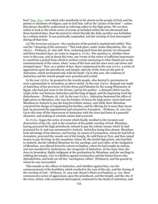 host” Dan_8:11 - acts which refer manifestly to his attack on the people of God, and the
priests or ministers of religion, and on God him. self as the “prince of the host” - unless
this phrase should be understood as referring rather to the high priest. We are then
rather to look to the whole series of events as included within the two thousand and
three hundred days, than the period in which literally the daily sacrifice was forbidden
by a solemn statute. It was practically suspended, and the worship of God interrupted
during all that time.
(5) The terminus ad quem - the conclusion of the period is marked and settled. This
was the “cleansing of the sanctuary.” This took place, under Judas Maccabeus, Dec. 25,
165 b.c. - Prideaux, iii. 265-268. Now, reckoning back from this period, two thousand
and three hundred days, we come to August 5, 171 b.c. The question is, whether there
were in this year, and at about this time, any events in the series of sufficient importance
to constitute a period from which to reckon; events answering to what Daniel saw as the
commencement of the vision, when “some of the host and the stars were cast down and
stamped upon.” Now, as a matter of fact, there commenced in the year 171 b.c. a series of
aggressions upon the priesthood, and temple, and city of the Jews on the part of
Antiochus, which terminated only with his death. Up to this year, the relations of
Antiochus and the Jewish people were peaceful and cordial.
In the year 175 b.c. he granted to the Jewish people, who desired it, permission to
erect a gymnasium in Jerusalem, as above stated. In the year 173 b.c. demand was made
of Antiochus of the provinces of Ccelo-Syria and Palestine by the young Philometor of
Egypt, who had just come to the throne, and by his mother - a demand which was the
origin of the war between Antiochus and the king of Egypt, and the beginning of all the
disturbances. - Prideaux, iii. 218. In the year 172 b.c., Antiochus bestowed the office of
high priest on Menelaus, who was the brother of Jason the high priest. Jason had sent
Menelaus to Antioch to pay the king his tribute-money, and while there Menelaus
conceived the design of supplanting his brother, and by offering for it more than Jason
had, he procured the appointment and returned to Jerusalem. - Prideaux, iii. 220-222.
Up to this time all the intercourse of Antiochus with the Jews had been of a peaceful
character, and nothing of a hostile nature had occurred.
In 171 b.c. began the series of events which finally resulted in the invasion and
destruction of the city, and in the cessation of the public worship of God. Menelaus,
having procured the high priesthood, refused to pay the tribute-money which he had
promised for it, and was summoned to Antioch. Antioclius being then absent, Menelaus
took advantage of his absence, and having, by means of Lysimachus, whom he had left at
Jerusalem, procured the vessels out of the temple, He sold them at Tyre, and thus raised
money to pay the king. In the meantime, Onias III, the lawful high priest, who had fled
to Antioch, sternly rebuked Menelaus for his sacrilege, and soon after, at the instigation
of Menelaus, was allured from his retreat at Daphne, where he had sought an asylum,
and was murdered by Andronicus, the vicegerent of Antiochus. At the same time, the
Jews in Jerusalem, highly indignant at the profanation by Menelaus, and the sacrilege in
robbing the temple, rose in rebellion against Lysimachus and the Syrian forces who
defended him, and both cut off this “sacrilegious robber” (Prideaux), and the guards by
whom he was surrounded.
This assault on the officer of Antiochus, and rebellion against him, was the
commencement of the hostilities which resulted in the ruin of the city, and the closing of
the worship of God. - Prideaux, iii. 224-226; Stuart’s Hints on Prophecy, p. 102. Here
commenced a series of aggressions upon the priesthood, and the temple, and the city of
the Jews, which, with occasional interruption, continued to the death of Antiochus, and
125
 