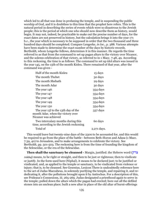 which led to all that was done in profaning the temple, and in suspending the public
worship of God, and it is doubtless to this time that the prophet here refers. This is the
natural period in describing the series of events which were so disastrous to the Jewish
people; this is the period at which one who should now describe them as history, would
begin. It may not, indeed, be practicable to make out the precise number of days, for the
exact dates are not preserved in history, but the calculation brings it into the year 171
b.c., the year which is necessary to be supposed in order that the two thousand and three
hundred days should be completed. Compare Lengerke, in loc., p. 388. Various attempts
have been made to determine the exact number of the days by historic records.
Bertholdt, whom Lengerke follows, determines it in this manner. He regards the time
referred to as that from the command to set up pagan altars to the victory over Nicanor,
and the solemn celebration of that victory, as referred to in 1 Macc. 7:48, 49. According
to this reckoning, the time is as follows: The command to set up idol altars was issued in
the year 145, on the 15th of the month Kisleu. There remained of that year, after the
command was given -
Half of the month Kisleu 15 days
The month Thebet 30 days
The month Shebath 29 days
The month Adar 30 days
The year 146 354 days
The year 147 354 days
The year 148 354 days
The year 149 354 days
The year 150 354 days
The year 15l to the 13th day of the
month Adar, when the victory over
Nicanor was achieved
337 days
Two intercalary months during this
time, according to the Jewish reckoning
60 days
Total of 2,271 days.
This would leave but twenty-nine days of the 2300 to be accounted for, and this would
be required to go from the place of the battle - between Beth-Horon and Adasa (1 Macc.
7:39, 40) to Jerusalem, and to make arrangements to celebrate the victory. See
Bertholdt, pp. 501-503. The reckoning here is from the time of founding the kingdom of
the Seleucidae, or the era of the Seleucidae.
Then shall the sanctuary be cleansed - Margin, justified. the Hebrew word (‫צדק‬
tsâdaq) means, to be right or straight, and then to be just or righteous; then to vindicate
or justify. In the form used here (Niphal), it means to be declared just; to be justified or
vindicated, and, as applied to the temple or sanctuary, to be vindicated from violence or
injury; that is, to be cleansed. See Gesenius, Lexicon There is undoubtedly reference here
to the act of Judas Maccabeus, in solemnly purifying the temple, and repairing it, and re-
dedicating it, after the pollutions brought upon it by Antiochus. For a description of this,
see Prideaux’s Connexions, iii. 265-269. Judas designated a priesthood again to serve in
the temple; pulled down the altars which the pagan had erected; bore out all the defiled
stones into an unclean place; built a new altar in place of the old altar of burnt-offerings
126
 