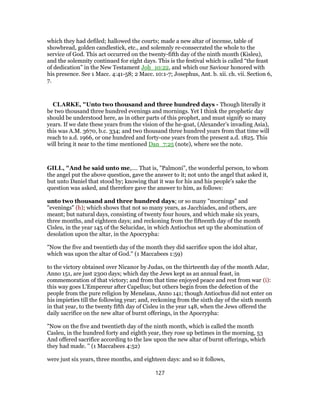 which they had defiled; hallowed the courts; made a new altar of incense, table of
showbread, golden candlestick, etc., and solemnly re-consecrated the whole to the
service of God. This act occurred on the twenty-fifth day of the ninth month (Kisleu),
and the solemnity continued for eight days. This is the festival which is called “the feast
of dedication” in the New Testament Joh_10:22, and which our Saviour honored with
his presence. See 1 Macc. 4:41-58; 2 Macc. 10:1-7; Josephus, Ant. b. xii. ch. vii. Section 6,
7.
CLARKE, "Unto two thousand and three hundred days - Though literally it
be two thousand three hundred evenings and mornings. Yet I think the prophetic day
should be understood here, as in other parts of this prophet, and must signify so many
years. If we date these years from the vision of the he-goat, (Alexander’s invading Asia),
this was A.M. 3670, b.c. 334; and two thousand three hundred years from that time will
reach to a.d. 1966, or one hundred and forty-one years from the present a.d. 1825. This
will bring it near to the time mentioned Dan_7:25 (note), where see the note.
GILL, "And he said unto me,.... That is, "Palmoni", the wonderful person, to whom
the angel put the above question, gave the answer to it; not unto the angel that asked it,
but unto Daniel that stood by; knowing that it was for his and his people's sake the
question was asked, and therefore gave the answer to him, as follows:
unto two thousand and three hundred days; or so many "mornings" and
"evenings" (h); which shows that not so many years, as Jacchiades, and others, are
meant; but natural days, consisting of twenty four hours, and which make six years,
three months, and eighteen days; and reckoning from the fifteenth day of the month
Cisleu, in the year 145 of the Selucidae, in which Antiochus set up the abomination of
desolation upon the altar, in the Apocrypha:
"Now the five and twentieth day of the month they did sacrifice upon the idol altar,
which was upon the altar of God.'' (1 Maccabees 1:59)
to the victory obtained over Nicanor by Judas, on the thirteenth day of the month Adar,
Anno 151, are just 2300 days; which day the Jews kept as an annual feast, in
commemoration of that victory; and from that time enjoyed peace and rest from war (i):
this way goes L'Empereur after Capellus; but others begin from the defection of the
people from the pure religion by Menelaus, Anno 141; though Antiochus did not enter on
his impieties till the following year; and, reckoning from the sixth day of the sixth month
in that year, to the twenty fifth day of Cisleu in the year 148, when the Jews offered the
daily sacrifice on the new altar of burnt offerings, in the Apocrypha:
"Now on the five and twentieth day of the ninth month, which is called the month
Casleu, in the hundred forty and eighth year, they rose up betimes in the morning, 53
And offered sacrifice according to the law upon the new altar of burnt offerings, which
they had made. '' (1 Maccabees 4:52)
were just six years, three months, and eighteen days: and so it follows,
127
 
