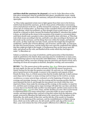 and then shall the sanctuary be cleansed; as it was by Judas Maccabeus at the
time above mentioned; when he purified the holy places, sanctified the courts, rebuilt
the altar, renewed the vessels of the sanctuary, and put all in their proper places; in the
Apocrypha:
"41 Then Judas appointed certain men to fight against those that were in the fortress,
until he had cleansed the sanctuary. 42 So he chose priests of blameless conversation,
such as had pleasure in the law: 43 Who cleansed the sanctuary, and bare out the defiled
stones into an unclean place. 44 And when as they consulted what to do with the altar of
burnt offerings, which was profaned; 45 They thought it best to pull it down, lest it
should be a reproach to them, because the heathen had defiled it: wherefore they pulled
it down, 46 And laid up the stones in the mountain of the temple in a convenient place,
until there should come a prophet to shew what should be done with them. 47 Then they
took whole stones according to the law, and built a new altar according to the former; 48
And made up the sanctuary, and the things that were within the temple, and hallowed
the courts. 49 They made also new holy vessels, and into the temple they brought the
candlestick, and the altar of burnt offerings, and of incense, and the table. 50 And upon
the altar they burned incense, and the lamps that were upon the candlestick they lighted,
that they might give light in the temple. 51 Furthermore they set the loaves upon the
table, and spread out the veils, and finished all the works which they had begun to
make.'' (1 Maccabees 4)
Indeed, as Antiochus was a type of antichrist, and his persecution of that desolation
made by antichrist in the church; these 2300 days may be considered as so many years,
which will bring it down to the end of the sixth Millennium, or thereabout; when it may
be hoped there will be a new face of things upon the sanctuary and church of God, and a
cleansing of it from all corruption in doctrine, discipline, worship, and conversation.
HENRY, "(2.) The answer given to this question, Dan_8:14. Christ gives instruction to
the holy angels, for they are our fellow-servants; but here the answer was given to
Daniel, because for his sake the question was asked: He said unto me. God sometimes
gives in great favours to his people, in answer to the enquiries and requests of their
friends for them. Now, [1.] Christ assures him that the trouble shall end; it shall continue
2300 days and no longer, so many evenings and mornings (so the word is), so many
nuchthēmerai, so many natural days, reckoned, as in the beginning of Genesis, by the
evenings and mornings, because it was the evening and the morning sacrifice that they
most lamented the loss of, and thought the time passed very slowly while they were
deprived of them. Some make the morning and the evening, in this number, to stand for
two, and then 2300 evenings and as many mornings will make but 1150 days; and about
so many days it was that the daily sacrifice was interrupted: and this comes nearer to the
computation (Dan_7:25) of a time, times, and the dividing of a time. But it is less forced
to understand them of so many natural days; 2300 days make six years and three
months, and about eighteen days; and just so long they reckon from the defection of the
people, procured by Menelaus the high priest in the 142nd year of the kingdom of the
Seleucidae, the sixth month of that year, and the 6th day of the month (so Josephus
dates it), to the cleansing of the sanctuary, and the reestablishment of religion among
them, which was in the 148th year, the 9th month, and the 25th day of the month, 1
Macc. 4:52. God reckons the time of his people's afflictions he is afflicted. Rev_2:10,
128
 