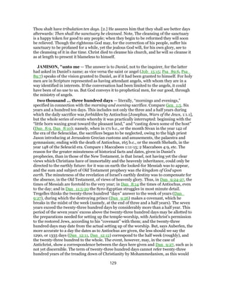 Thou shalt have tribulation ten days. [2.] He assures him that they shall see better days
afterwards: Then shall the sanctuary be cleansed. Note, The cleansing of the sanctuary
is a happy token for good to any people; when they begin to be reformed they will soon
be relieved. Though the righteous God may, for the correction of his people, suffer his
sanctuary to be profaned for a while, yet the jealous God will, for his own glory, see to
the cleansing of it in due time. Christ died to cleanse his church, and he will so cleanse it
as at length to present it blameless to himself.
JAMISON, "unto me — The answer is to Daniel, not to the inquirer, for the latter
had asked in Daniel’s name; as vice versa the saint or angel (Job_15:15; Psa_89:6, Psa_
89:7) speaks of the vision granted to Daniel, as if it had been granted to himself. For holy
men are in Scripture represented as having attendant angels, with whom they are in a
way identified in interests. If the conversation had been limited to the angels, it could
have been of no use to us. But God conveys it to prophetical men, for our good, through
the ministry of angels.
two thousand ... three hundred days — literally, “mornings and evenings,”
specified in connection with the morning and evening sacrifice. Compare Gen_1:5. Six
years and a hundred ten days. This includes not only the three and a half years during
which the daily sacrifice was forbidden by Antiochus [Josephus, Wars of the Jews, 1:1.1],
but the whole series of events whereby it was practically interrupted: beginning with the
“little horn waxing great toward the pleasant land,” and “casting down some of the host”
(Dan_8:9, Dan_8:10); namely, when in 171 b.c., or the month Sivan in the year 142 of
the era of the Seleucidae, the sacrifices began to be neglected, owing to the high priest
Jason introducing at Jerusalem Grecian customs and amusements, the palaestra and
gymnasium; ending with the death of Antiochus, 165 b.c., or the month Shebath, in the
year 148 of the Seleucid era. Compare 1 Maccabees 1:11-15; 2 Maccabees 4:9, etc. The
reason for the greater minuteness of historical facts and dates, given in Daniel’s
prophecies, than in those of the New Testament, is that Israel, not having yet the clear
views which Christians have of immortality and the heavenly inheritance, could only be
directed to the earthly future: for it was on earth the looked-for Messiah was to appear,
and the sum and subject of Old Testament prophecy was the kingdom of God upon
earth. The minuteness of the revelation of Israel’s earthly destiny was to compensate for
the absence, in the Old Testament, of views of heavenly glory. Thus, in Dan_9:24-27, the
times of Messiah are foretold to the very year; in Dan_8:14 the times of Antiochus, even
to the day; and in Dan_11:5-20 the Syro-Egyptian struggles in most minute detail.
Tregelles thinks the twenty-three hundred “days” answer to the week of years (Dan_
9:27), during which the destroying prince (Dan_9:26) makes a covenant, which he
breaks in the midst of the week (namely, at the end of three and a half years). The seven
years exceed the twenty-three hundred days by considerably more than a half year. This
period of the seven years’ excess above the twenty-three hundred days may be allotted to
the preparations needed for setting up the temple-worship, with Antichrist’s permission
to the restored Jews, according to his “covenant” with them; and the twenty-three
hundred days may date from the actual setting up of the worship. But, says Auberlen, the
more accurate to a day the dates as to Antiochus are given, the less should we say the
1290, or 1335 days (Dan_12:11, Dan_12:12) correspond to the half week (roughly), and
the twenty-three hundred to the whole. The event, however, may, in the case of
Antichrist, show a correspondence between the days here given and Dan_9:27, such as is
not yet discernible. The term of twenty-three hundred days cannot refer twenty-three
hundred years of the treading down of Christianity by Mohammedanism, as this would
129
 