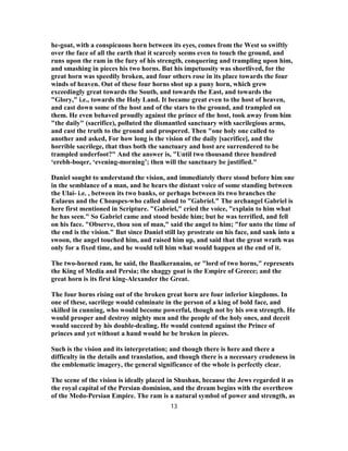 he-goat, with a conspicuous horn between its eyes, comes from the West so swiftly
over the face of all the earth that it scarcely seems even to touch the ground, and
runs upon the ram in the fury of his strength, conquering and trampling upon him,
and smashing in pieces his two horns. But his impetuosity was shortlived, for the
great horn was speedily broken, and four others rose in its place towards the four
winds of heaven. Out of these four horns shot up a puny horn, which grew
exceedingly great towards the South, and towards the East, and towards the
"Glory," i.e., towards the Holy Land. It became great even to the host of heaven,
and cast down some of the host and of the stars to the ground, and trampled on
them. He even behaved proudly against the prince of the host, took away from him
"the daily" (sacrifice), polluted the dismantled sanctuary with sacrilegious arms,
and cast the truth to the ground and prospered. Then "one holy one called to
another and asked, For how long is the vision of the daily [sacrifice], and the
horrible sacrilege, that thus both the sanctuary and host are surrendered to be
trampled underfoot?" And the answer is, "Until two thousand three hundred
‘erebh-boqer, ‘evening-morning’; then will the sanctuary be justified."
Daniel sought to understand the vision, and immediately there stood before him one
in the semblance of a man, and he hears the distant voice of some standing between
the Ulai- i.e. , between its two banks, or perhaps between its two branches the
Eulaeus and the Choaspes-who called aloud to "Gabriel." The archangel Gabriel is
here first mentioned in Scripture. "Gabriel," cried the voice, "explain to him what
he has seen." So Gabriel came and stood beside him; but he was terrified, and fell
on his face. "Observe, thou son of man," said the angel to him; "for unto the time of
the end is the vision." But since Daniel still lay prostrate on his face, and sank into a
swoon, the angel touched him, and raised him up, and said that the great wrath was
only for a fixed time, and he would tell him what would happen at the end of it.
The two-horned ram, he said, the Baalkeranaim, or "lord of two horns," represents
the King of Media and Persia; the shaggy goat is the Empire of Greece; and the
great horn is its first king-Alexander the Great.
The four horns rising out of the broken great horn are four inferior kingdoms. In
one of these, sacrilege would culminate in the person of a king of bold face, and
skilled in cunning, who would become powerful, though not by his own strength. He
would prosper and destroy mighty men and the people of the holy ones, and deceit
would succeed by his double-dealing. He would contend against the Prince of
princes and yet without a hand would he be broken in pieces.
Such is the vision and its interpretation; and though there is here and there a
difficulty in the details and translation, and though there is a necessary crudeness in
the emblematic imagery, the general significance of the whole is perfectly clear.
The scene of the vision is ideally placed in Shushan, because the Jews regarded it as
the royal capital of the Persian dominion, and the dream begins with the overthrow
of the Medo-Persian Empire. The ram is a natural symbol of power and strength, as
13
 