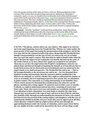leave the greater portion of the time yet future; whereas, Mohammedanism is fast
waning. If the twenty-three hundred days mean years, dating from Alexander’s
conquests, 334 b.c. to 323, we should arrive at about the close of the sixth thousand
years of the world, just as the 1260 years (Dan_7:25) from Justinian’s decree arrive at
the same terminus. The Jews’ tradition represents the seventh thousand as the
millennium. Cumming remarks, 480 b.c. is the date of the waning of the Persian empire
before Greece; deducting 480 from 2300, we have 1820; and in 1821, Turkey, the
successor of the Greek empire, began to wane, and Greece became a separate kingdom.
See on Dan_12:11.
cleansed — literally, “justified,” vindicated from profanation. Judas Maccabeus
celebrated the feast of dedication after the cleansing, on the twenty-fifth of the ninth
month, Kisleu (1 Maccabees 4:51-58; 2 Maccabees 10:1-7; Joh_10:22). As to the
antitypical dedication of the new temple, see Eze_43:1-27, etc.; also Amo_9:11, Amo_
9:12.
CALVIN, "The phrase, And he said to me, now follows. This ought to be referred
not to the angel inquiring, but to the Wonderful One. Whence we, rather gather the
great anxiety of the angel concerning the interpretation of the prophecy, not for his
own sake, but for the common benefit of the pious. Respecting this Wonderful One,
though I am persuaded he was the Son of God, yet whoever he was, he certainly
does not reject the angel’s request. Why then does he address Daniel rather than the
angel? Because the angel was not seeking his own benefit, but took up the cause of
the whole Church, as we have Shawn how angels are occupied in our salvation.
Thus also we see how the angel notices the Prophet’s astonishment, when he was
almost dead, and had not thought of inquiring for himself, or at least did not dare to
break forth at once; for he afterwards recovered himself, and was raised up by the
angel’s hand, as we shall soon perceive. The Wonderful One said to me — that is,
the incomprehensible or the mysterious one said to me —for two thousand three
hundred evenings and mornings, then the sanctuary shall be justified Here the
Hebrews are mutually at variance whether they ought to understand the number of
years or of months; but it is surprising to perceive how grossly they are deluded in
so plain a matter. The expression, to evening and morning, is not doubtful, since
Christ, clearly means two thousand three hundred days; for what else can the
phrase, morning and evening, signify? It cannot be used of either years or months.
Evidently we ought to understand natural days here, consisting of twenty-four
hours each. Those who receive it of years and months are wretchedly mistaken, and
even ridiculous in their calculations. For some begin to calculate the, time from
Samuel, they next descend to the reign of Saul, and next to that of David; and thus
they foolishly trifle, through not understanding the intention of Christ, who wished
his Church to be forewarned of the coming empires and slaughters, with the view of
rendering the faithful invincible, however sorely they may be oppressed on all sides.
Christ therefore wished to hold up a light to direct all the elect through the
approaching darkness under the tyranny of Antiochus, and to assure them that in
the very depths of it they would not be deserted by the favor of God. Hope would
130
 