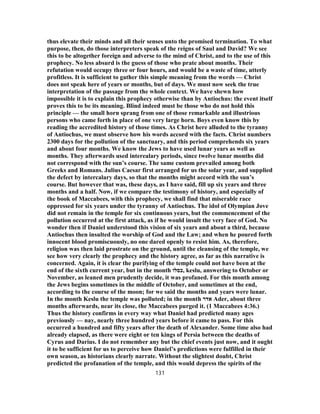 thus elevate their minds and all their senses unto the promised termination. To what
purpose, then, do those interpreters speak of the reigns of Saul and David? We see
this to be altogether foreign and adverse to the mind of Christ, and to the use of this
prophecy. No less absurd is the guess of those who prate about months. Their
refutation would occupy three or four hours, and would be a waste of time, utterly
profitless. It is sufficient to gather this simple meaning from the words — Christ
does not speak here of years or months, but of days. We must now seek the true
interpretation of the passage from the whole context. We have shewn how
impossible it is to explain this prophecy otherwise than by Antiochus: the event itself
proves this to be its meaning. Blind indeed must be those who do not hold this
principle — the small horn sprang from one of those remarkable and illustrious
persons who came forth in place of one very large horn. Boys even know this by
reading the accredited history of those times. As Christ here alluded to the tyranny
of Antiochus, we must observe how his words accord with the facts. Christ numbers
2300 days for the pollution of the sanctuary, and this period comprehends six years
and about four months. We know the Jews to have used lunar years as well as
months. They afterwards used interealary periods, since twelve lunar months did
not correspond with the sun’s course. The same custom prevailed among both
Greeks and Romans. Julius Caesar first arranged for us the solar year, and supplied
the defect by intercalary days, so that the months might accord with the sun’s
course. But however that was, these days, as I have said, fill up six years and three
months and a half. Now, if we compare the testimony of history, and especially of
the book of Maccabees, with this prophecy, we shall find that miserable race
oppressed for six years under the tyranny of Antiochus. The idol of Olympian Jove
did not remain in the temple for six continuous years, but the commencement of the
pollution occurred at the first attack, as if he would insult the very face of God. No
wonder then if Daniel understood this vision of six years and about a third, because
Antiochus then insulted the worship of God and the Law; and when he poured forth
innocent blood promiscuously, no one dared openly to resist him. As, therefore,
religion was then laid prostrate on the ground, until the cleansing of the temple, we
see how very clearly the prophecy and the history agree, as far as this narrative is
concerned. Again, it is clear the purifying of the temple could not have been at the
end of the sixth current year, but in the month ‫,כסלו‬ keslu, answering to October or
November, as leaned men prudently decide, it was profaned. For this month among
the Jews begins sometimes in the middle of October, and sometimes at the end,
according to the course of the moon; for we said the months and years were lunar.
In the month Keslu the temple was polluted; in the month ‫אדר‬ Ader, about three
months afterwards, near its close, the Maccabees purged it. (1 Maccabees 4:36.)
Thus the history confirms in every way what Daniel had predicted many ages
previously — nay, nearly three hundred years before it came to pass. For this
occurred a hundred and fifty years after the death of Alexander. Some time also had
already elapsed, as there were eight or ten kings of Persia between the deaths of
Cyrus and Darius. I do not remember any but the chief events just now, and it ought
it to be sufficient for us to perceive how Daniel’s predictions were fulfilled in their
own season, as historians clearly narrate. Without the slightest doubt, Christ
predicted the profanation of the temple, and this would depress the spirits of the
131
 