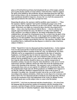 pious as if God had betrayed them, had abandoned all care of his temple, and had
given up his election and his covenant entirely. Christ therefore wished to support
the spirit of the faithful by this prediction, thereby informing them how fully they
deserved these future evils, in consequence of their provoking God’s wrath; and yet
their punishment should be temporary, because the very God who announced its
approach promised at the same time a prosperous issue.
Respecting the phrase, the sanctuary shall be justified, some translate it — “Then
the sanctuary shall be expiated;” but I prefer retaining the proper sense of the
word. We know how usually the Hebrews use the word “justify” when they speak of
rights. When their own rights are restored to those who have been deprived of
them — when a slave has been blessed with his liberty — when he who has been
unjustly oppressed obtains his cause, the Hebrews use this word “justified.” As
God’s sanctuary was subject to infamy by’ the image of Olympian Jove being
exhibited there, all respect for it had passed away; for we know how the glory of the
temple sprang from the worship of God. As the temple had been defiled by so great
disgrace, it was then justified, when God established his own sacrifices again, and
restored his pure worship as prescribed by the Law. The sanctuary, therefore, shall
be justified; that is, vindicated from that disgrace to which for a time it had been
subject. It follows: —
COKE, "Daniel 8:14. Unto two thousand and three hundred days— In the original,
Unto two thousand and three hundred mornings and evenings; an evening and a
morning being the Hebrew notation of time for a day. See Daniel 8:26. Now these
2300 days can by no computation be accommodated to the times of Antiochus
Epiphanes, even though the days be taken for natural days. The days, without
doubt, are to be taken, agreeably to the style of Daniel in other places, not for
natural, but for prophetic days or years; and as the question was asked, not only
how long the daily sacrifices should be taken away, and the transgression of
desolation continue, but also how long the vision should last; so the answer is to be
understood: and these 2300 days denote the whole time from the beginning of the
vision to the cleansing of the sanctuary. The sanctuary is not yet cleansed, and
consequently these years are not expired. It is difficult to fix the precise time when
the prophetic dates begin and end, till the prophesies are fulfilled: but it appears to
me that the 2300 days should be computed from the vision of the he-goat, or
Alexander's invading Asia. Alexander invaded Asia in the year of the world 3670
(according to the common calculation, which may in some degree be erroneous), and
before Christ 334. Two thousand and three hundred years from that time will draw
towards the conclusion of the sixth millennium of the world. See Bishop Newton.
But I shall speak more on this subject when we come to the Revelation.
ELLICOTT, " (14) Unto two thousand and three hundred days.—It is clear from
the language that the period here spoken of terminates with the cleansing of the
sanctuary, and that it begins with the transgression that led to the awful events that
occurred in the time of Antiochus Epiphanes. Judas Maccabeus took Jerusalem in
132
 