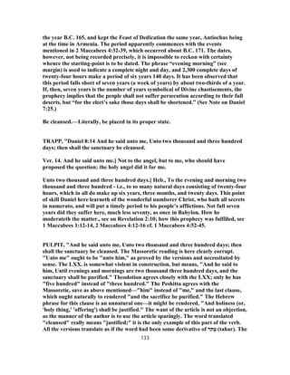 the year B.C. 165, and kept the Feast of Dedication the same year, Antiochus being
at the time in Armenia. The period apparently commences with the events
mentioned in 2 Maccabees 4:32-39, which occurred about B.C. 171. The dates,
however, not being recorded precisely, it is impossible to reckon with certainty
whence the starting-point is to be dated. The phrase “evening morning” (see
margin) is used to indicate a complete night and day, and 2,300 complete days of
twenty-four hours make a period of six years 140 days. It has been observed that
this period falls short of seven years (a week of years) by about two-thirds of a year.
If, then, seven years is the number of years symbolical of Divine chastisements, the
prophecy implies that the people shall not suffer persecution according to their full
deserts, but “for the elect’s sake those days shall be shortened.” (See Note on Daniel
7:25.)
Be cleansed.—Literally, be placed in its proper state.
TRAPP, "Daniel 8:14 And he said unto me, Unto two thousand and three hundred
days; then shall the sanctuary be cleansed.
Ver. 14. And he said unto me.] Not to the angel, but to me, who should have
proposed the question; the holy angel did it for me.
Unto two thousand and three hundred days.] Heb., To the evening and morning two
thousand and three hundred - i.e., to so many natural days consisting of twenty-four
hours, which in all do make up six years, three months, and twenty days. This point
of skill Daniel here learneth of the wonderful numberer Christ, who hath all secrets
in numerato, and will put a timely period to his people’s afflictions. Not full seven
years did they suffer here, much less seventy, as once in Babylon. How he
moderateth the matter., see on Revelation 2:10; how this prophecy was fulfilled, see
1 Maccabees 1:12-14, 2 Maccabees 4:12-16 cf. 1 Maccabees 4:52-45.
PULPIT, "And he said unto me, Unto two thousand and three hundred days; then
shall the sanctuary be cleansed. The Massoretic reading is here clearly corrupt.
"Unto me" ought to be "unto him," as proved by the versions and necessitated by
sense. The LXX. is somewhat violent in construction, but means, "And he said to
him, Until evenings and mornings are two thousand three hundred days, and the
sanctuary shall be purified." Theodotion agrees closely with the LXX; only he has
"five hundred" instead of "three hundred." The Peshitta agrees with the
Massoretic, save as above mentioned—"him" instead of "me," and the last clause,
which ought naturally to rendered "and the sacrifice be purified." The Hebrew
phrase for this clause is an unnatural one—it might be rendered, "And holiness (or,
'holy thing,' 'offering') shall be justified." The want of the article is not an objection,
as the manner of the author is to use the article sparingly. The word translated
"cleansed" really means "justified;" it is the only example of this part of the verb.
All the versions translate as if the word had been some derivative of ‫ר‬ַ‫ה‬ָ‫ט‬ (tahar). The
133
 