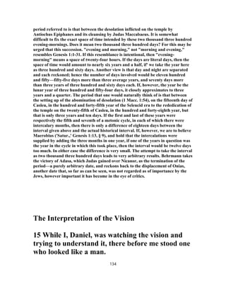 period referred to is that between the desolation inflicted on the temple by
Antiochus Epiphanes and its cleansing by Judas Maccabaeus. It is somewhat
difficult to fix the exact space of time intended by these two thousand three hundred
evening-mornings. Does it mean two thousand three hundred days? For this may be
urged that this succession. "evening and morning," not "morning and evening,"
resembles Genesis 31-1:1 . If this resemblance is intentional, then "evening-
morning" means a space of twenty-four hours. If the days are literal days, then the
space of time would amount to nearly six years and a half, if' we take the year here
as three hundred and sixty days. Another view is that day and night are separated
and each reckoned; hence the number of days involved would be eleven hundred
and fifty—fifty-five days more than three average years, and seventy days more
than three years of three hundred and sixty days each. If, however, the year be the
lunar year of three hundred and fifty-four days, it closely approximates to three
years and a quarter. The period that one would naturally think of is that between
the setting up of the abomination of desolation (1 Macc. 1:54), on the fifteenth day of
Casleu, in the hundred and forty-fifth year of the Seleucid era to the rededication of
the temple on the twenty-fifth of Casleu, in the hundred and forty-eighth year, but
that is only three years and ten days. If the first and last of these years were
respectively the fifth and seventh of a metonic cycle, in each of which there were
intercalary months, then there is only a difference of eighteen days between the
interval given above and the actual historical interval. If, however, we are to believe
Maerobius ('Satur.,' Genesis 1:13, § 9), and hold that the intercalations were
supplied by adding the three months in one year, if one of the years in question was
the year in the cycle in which this took place, then the interval would be twelve days
too much. In either case the difference is very small. The attempt to take the interval
as two thousand three hundred days leads to very arbitrary results. Behrmann takes
the victory of Adasa, which Judas gained over Nicanor, as the termination of the
period—a purely arbitrary date, and reckons back to the displacement of Onias,
another date that, so far as can be seen, was not regarded as of importance by the
Jews, however important it has become in the eye of critics.
The Interpretation of the Vision
15 While I, Daniel, was watching the vision and
trying to understand it, there before me stood one
who looked like a man.
134
 