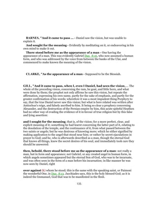 BARNES, "And it came to pass ... - Daniel saw the vision, but was unable to
explain it.
And sought for the meaning - Evidently by meditating on it, or endeavoring in his
own mind to make it out.
There stood before me as the appearance of a man - One having the
appearance of a man. This was evidently Gabriel Dan_8:16, who now assumed a human
form, and who was addressed by the voice from between the banks of the Ulai, and
commenced to make known the meaning of the vision.
CLARKE, "As the appearance of a man - Supposed to be the Messiah.
GILL, "And it came to pass, when I, even I Daniel, had seen the vision,.... The
whole of the preceding vision, concerning the ram, he goat, and little horn, and what
were done by them; the prophet not only affirms he saw this vision, but repeats the
affirmation, expressing his own name, partly for the sake of emphasis, and partly for the
greater confirmation of his words; wherefore it was a most impudent thing Porphyry to
say, that the true Daniel never saw this vision; but what is here related was written after
Antiochus's reign, and falsely ascribed to him. It being so clear a prophecy concerning
Alexander, and the destruction of the Persian empire by him, this acute spiteful Heathen
had no other way of evading the evidence of it in favour of true religion but by this false
and lying assertion:
and I sought for the meaning; that is, of the vision; for a more perfect, clear, and
explicit meaning of it; something he had learnt concerning the latter part of it, relating to
the desolation of the temple, and the continuance of it, from what passed between the
two saints or angels; but he was desirous of knowing more; which he either signified by
making application to the angel that stood near him; or rather by secret ejaculations in
prayer to God; and he, who is afterwards described as a man, though the eternal God
that knows all things, knew the secret desires of his soul, and immediately took care they
should be answered:
then, behold, there stood before me as the appearance of a man: not really a
man, but in form and appearance; not Gabriel, or any created angel in human form, in
which angels sometimes appeared but the eternal Son of God, who was to be incarnate,
and was often seen in the form of a man before his incarnation; in like manner he was
now seen by Daniel, right
over against (k) whom he stood; this is the same with the speaking saint, or Paimoni
the wonderful One, in Dan_8:13. Jacchiades says, this is the holy blessed God; as it is
indeed the Immanuel, God that was to be manifested in the flesh.
135
 