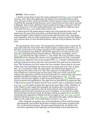 HENRY, "Here we have,
I. Daniel's earnest desire to have this vision explained to him (Dan_8:15): I sought the
meaning. Note, Those that rightly know the things of God cannot but desire to know
more and more of them, and to be led further into the mystery of them; and those that
would find the meaning of what they have seen or heard from God must seek it, and seek
it diligently. Seek and you shall find. Daniel considered the thing, compared it with the
former discoveries, to try if he could understand it; but especially he sought by prayer
(as he had done Dan_2:18), and he did not seek in vain.
II. Orders given to the angel Gabriel to inform him concerning this vision. One in the
appearance of a man (who, some think, was Christ himself, for who besides could
command angels?) orders Gabriel to make Daniel understand this vision. Sometimes
God is pleased to make use of the ministration of angels, not only to protect his children,
but to instruct them, to serve the kind intentions, not only of his providence, but of his
grace.
The interpretation of the vision - The interpretation of Daniel's vision, as given by the
angel, falls within the vision itself. When Daniel sought to understand the vision, viz., in
his mind, not by prayer or by asking a question, he saw before him, according to Dan_
8:17, one standing at some distance, who had the appearance of a man, but was not a
man, but a supernatural being in human likeness. This person resembling a man is
(Dan_8:16) named by the angel, Gabriel, i.e., man of God. The voice of another, whom
Daniel did not see, hearing only a human voice proceeding from the Ulai, commanded
this person to explain the vision to the prophet (‫ז‬ָ‫לּ‬ ַ‫ה‬ ְ‫,ל‬ i.e., to Daniel). Nothing further is
indicated of the person from whom the voice proceeded than what may be conjectured
from ‫י‬ַ‫אוּל‬ ‫ין‬ ֵ‫בּ‬ (between the Ulai), whence the voice sounded. These words do not mean
“hither from Ulai” (Bertholdt), but “between the two banks of the Ulai” (Chr. B. Mich.,
Häv., etc.); according to which, the being whose voice Daniel heard appears as if
hovering over the waters of the river Ulai. This conjecture is confirmed by Dan_12:6-7,
where Daniel sees a man hovering over the waters of the river of Ulai, who by the
majesty of his appearance and his words shows himself to be a divine being, and is more
minutely described according to the majesty of his appearance in Dan_10:5. The
question, who this man might be, is first answered in Daniel Dan_10:5. Gabriel is not a
nomen proprium but appellativum. The angel who was described as an appearance like
a ‫ר‬ ֶ‫ֶב‬‫גּ‬ (man) is named, for Daniel, Gabriel (“man of God”), that on subsequent occasions
(e.g., Dan_9:21) he might recognise him again as the same (Hgst., Hofm., Kliefoth). As
to his relation to other angels and archangels, the Scripture gives no information. If
Lengerke and Maurer regard him, after the book of Enoch, along with Michael, and
Raphael, and Uriel whose name does not occur in Scripture, as one of the four angels
that stand before the throne of God, the Scripture affords no support for it; nor does it
countenance the supposition of Hitzig, that the two angels in Dan_8:15, Dan_8:16 are
identical with those in Dan_8:13, Dan_8:14 - that Gabriel who spake, and the unknown
angel, was the angel of the “rivers and fountains of waters,” Rev_16:4.
(Note: Altogether groundless, also, is the identification of them with the Persian
Amschaspands, since neither the doctrine of angels nor the names of angels of the
O.T. are derived from Parsism. The most recent attempt by Dr. Al. Kohut, in his
researches regarding Jewish angelology and demonology in their dependence on
136
 