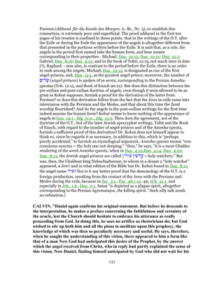 Parsism (Abhand. für die Kunde des Morgen. iv. Bc., Nr. 3), to establish this
connection, is extremely poor and superficial. The proof adduced in the first ten
pages of his treatise is confined to these points: that in the writings of the O.T. after
the Exile or during the Exile the appearance of the angels is altogether different from
that presented in the portions written before the Exile. It is said that, as a rule, the
angels in the period first named take the human form, and bear names
corresponding to their properties - Michael, Dan_10:13, Dan_10:21; Dan_12:1;
Gabriel, Dan_8:16; Dan_9:21; and in the book of Tobit, 12:15, not much later in date
(?), Raphael; - now also, in contrast to the period before the Exile, there is an order
in rank among the angels; Michael, Dan_10:12, is designated as one of the first
angel-princes, and, Dan_12:1, as the greatest angel-prince; moreover, the number of
‫ים‬ ִ‫ר‬ָ‫שׂ‬ (angel-princes) is spoken of as seven, corresponding to the Persian Amesha-
çpentas (Tob. 12:15, and Book of Enoch 90:21). But does this distinction between the
pre-exilian and post-exilian doctrine of angels, even though it were allowed to be as
great as Kohut supposes, furnish a proof for the derivation of the latter from
Parsism? or does this derivation follow from the fact that the Jews in exile came into
intercourse with the Persians and the Medes, and that about this time the Zend
worship flourished? And do the angels in the post-exilian writings for the first time
indeed assume the human form? Kohut seems to know nothing of the appearance of
angels in Gen_19:1., Jdg_6:11., Jdg_13:9. Then does the agreement, not of the
doctrine of the O.T., but of the later Jewish apocryphal writings, Tobit and the Book
of Enoch, with regard to the number of angel-princes and of the Amesha-çpenta,
furnish a sufficient proof of this derivation? Dr. Kohut does not himself appear to
think so, since he regards it as necessary, in addition to this, which is “perhaps
purely accidental,” to furnish an etymological argument. Amesha-çpenta means “non
connivens sanctus = the holy one not sleeping;” “thus,” he says, “it is a mere Chaldee
rendering of the word Amesha-çpenta, when in Dan_4:10,Dan_4:14, Dan_4:20;
Dan_8:13, the Jewish angel-princes are called ‫ין‬ ִ‫יר‬ ִ‫ע‬ ‫ין‬ ִ‫שׁ‬ ִ‫דּ‬ ַ‫ק‬ = holy watchers.” But
was, then, the Chaldean king Nebuchadnezzar, to whom in a dream a “holy watcher”
appeared, a Jew? and in what edition of the Bible has Dr. Kohut found in Dan_8:13
the angel name ‫יר‬ ִ‫?ע‬ Nor is it any better proof that the demonology of the O.T. is a
foreign production, resulting from the contact of the Jews with the Persians and
Medes during the exile, because in Zec_3:1., Psa_48:1-14 :49; 1Ch_21:1, and
especially in Job_1:6., Dan_2:1, Satan “is depicted as a plague-spirit, altogether
corresponding to the Persian Agromainjus, the killing spirit.” Such silly talk needs
no refutation.)
CALVIN, "Daniel again confirms his original statement. But before he descends to
the interpretation, he makes a preface concerning the faithfulness and certainty of
the oracle, lest the Church should hesitate to embrace his utterance as really
proceeding from God. In doing this, he uses no artifice as rhetoricians do; but God
wished to stir up both him and all the pious to meditate upon this prophecy, the
knowledge of which was then so peculiarly necessary and useful. He says, therefore,
when he sought the understanding of this vision, there appeared to him a form like
that of a man Now God had anticipated this desire of the Prophet, by the answer
which the angel received from Christ, who in reply had partly explained the sense of
this vision. Now Daniel, finding himself anticipated by God who did not wait for his
137
 