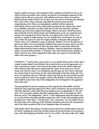 inquiry, gathers courage, and trusting in God’s readiness to furnish an answer, he
wishes to learn the matter more clearly; not that he was altogether ignorant of the
subject, but he did not yet perceive with sufficient clearness what was useful to
himself and the whole Church. We see then, how the answer of Christ only afforded
him a taste of the vision, and only urged him forwards towards the full
comprehension of it. Many are immediately satisfied with but moderate
information, and as soon as they understand a portion of any subject, they reject
every addition, and many too often settle down at the first elements, and their
obstinacy prevents that complete knowledge which is necessary. Daniel therefore
shews himself to be far distant from such fastidiousness, as he was rendered more
attentive by hearing from Christ’ lips the rea1 object of the vision. When I was
attentive 1 sought to understand it, says he, behold! there stood before my face (or
near it) like the aspect of a man We ought probably to interpret this passage of
Christ, who is now called like a man, as formerly. (Daniel 7:13.) For he had not yet
put on our flesh, so as to be properly entitled to the name of a man; but he was here
like a man, because he wished to allow the holy fathers a taste from which they
might understand his future coming as Mediator, when he should put on human
nature as God manifest in flesh:. (1 Timothy 3:16.) Thus Daniel speaks suitably as
before when he says, Christ appeared to him under the aspect of a man But this
adds to the same purpose, —
COFFMAN, ""And it came to pass when I, even I, Daniel, had seen the vision, that I
sought to understand it; and, behold, there stood before me as the appearance of a
man. And I heard a man's voice between the banks of the Ulai, which called and
said, Gabriel, make this man to understand the vision. So he came near where I
stood; and when he came, I was affrighted, and fell upon my face: but he said unto
me, Understand, O son of man; for the vision belongeth to the time of the end. Now
as he was speaking with me, I fell into a deep sleep with my face toward the ground;
but he touched me and set me upright. And he said, Behold, I will make thee know
what shall be in the latter time of the indignation; for it belongeth to the appointed
time of the end."
This paragraph has the first naming of a holy angel in the entire Bible, Gabriel
being the same angel that appeared to Mary and to Zacharias. The great burden of
what the angel here said is that this great prophecy has an application to "the end
time," It is extremely unlikely that this could possibly refer to anything else other
than the end of "the indignation," that is, "God's indignation upon the human race
as a result of their shameful rebellions against his will." In the understanding of the
prophets, the "latter days," "the last days," the "end times," etc. invariably refer to
the end of time, the setting up of the Messianic kingdom (always in the foreground)
and of the final execution of the Great Judgment upon all mankind.
Still another factor that almost certainly must be taken into consideration is the fact
of Christ's making the end of the Israelite nation (in the destruction of Jerusalem) a
type of the final judgment (Matthew 24). In view of this, "the time of the end" might
138
 