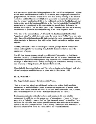 well have a dual application, being prophetic of the "end of the indignation" against
Israel, which issued in the destruction of the nation, and also prophetic of the final
judgment itself. "Certainly, there is more here than history relating to the times of
Antiochus and the Maccabees."[14] Keil is apparently correct in the discernment
that the primary application of this to the end time is not to the final judgment, but
to the setting up of the kingdom of Christ in the First Advent of the Messiah.[15] It
should also be remembered in this context that the apostle Peter designated the
entire Church Age as "the last days" (Acts 2:16). Of course, this does not at all deny
the existence of prophetic overtones reaching to the Final Judgment itself.
"The time of the appointed end ..." (Daniel 8:19). Paul declared that God had
"appointed a day" in which he would judge the world (Acts 17:31). There were also
other days which God appointed. He had appointed seventy years as the termination
of the captivity in Babylon, a time which when Daniel was written, had just about
expired.
TRAPP, "Daniel 8:15 And it came to pass, when I, [even] I Daniel, had seen the
vision, and sought for the meaning, then, behold, there stood before me as the
appearance of a man.
Ver. 15. And it came to pass, when I, even I Daniel.] Not another, as that black-
mouthed Porphyry (a) slanderously affirmed, that not the prophet Daniel saw and
uttered these prophecies so long before they happened, but another who lived after
the reign of Antiochus wrote a history of things past, and entitled it falsely to Daniel,
as a prophecy of things to come. Os durum! Harsh mouth.
Then, behold, there stood before me.] They who seriously and sedulously seek after
divine knowledge, shall find means to attain unto it. [Revelation 13:1]
PETT, "Verse 15-16
The Angel Gabriel Appears To Interpret the Vision.
‘And so it was that when I, even I Daniel, had seen the vision, that I sought to
understand it, and behold there stood before me the appearance of a man, and I
heard a man’s voice between the banks of the Ulai which called and said, “Gabriel,
make this man (or ‘that one there’ - hallaz) to understand the vision.’
Daniel, considering the vision he had seen and seeking in his own mind to
understand it, suddenly saw the appearance of a man (gaber = ‘man’ or ‘strong’ -
suggestive of Gabriel = ‘man of God’ or ‘God has made strong’) before him. Then
he heard the voice of a man (adam), possibly coming from above the water at the
centre of the river (compare Daniel 12:6-7), telling Gabriel (see also Daniel 9:21) to
reveal to him the truth about the vision. It was the voice of authority.
139
 