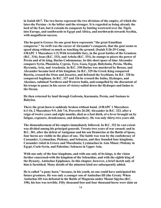 in Isaiah 60:7. The two horns represent the two divisions of the empire, of which the
later-the Persian - is the loftier and the stronger. It is regarded as being already the
lord of the East, but it extends its conquests by butting westward over the Tigris
into Europe, and southwards to Egypt and Africa, and northwards towards Scythia,
with magnificent success.
The he-goat is Greece. Its one great horn represents "the great Emathian
conqueror." So swift was the career of Alexander’s conquests, that the goat seems to
speed along without so much as touching the ground. [Isaiah 5:26-29 Comp.
#/RAPC 1 Maccabees 1:3] With irresistible fury, in the great battles of the Granicus
(B.C. 334), Issus (B.C. 333), and Arbela (B.C. 331), he stamps to pieces the power of
Persia and of its king, Darius Codomannus. In this short space of time Alexander
conquers Syria, Phoenicia, Cyprus, Tyre, Gaza, Egypt, Babylonia, Persia, Media,
Hyrcania, Aria, and Arachosia. In B.C. 330 Darius was murdered by Bessus, and
Alexander became lord of his kingdom. In B.C. 329 the Greek King conquered
Bactria, crossed the Oxus and Jaxartes, and defeated the Scythians. In B.C. 328 he
conquered Sogdiana. In B.C. 327 and 326 he crossed the Indus, Hydaspes, and
Akesines, subdued Northern and Western India, and-compelled by the discontent of
his troops to pause in his career of victory-sailed down the Hydaspes and Indus to
the Ocean.
He then returned by land through Gedrosia, Karmania, Persia, and Susiana to
Babylon.
There the great horn is suddenly broken without hand. {#/RAPC 1 Maccabees
6:1-16, 2 Maccabees 9:9, Job 7:6, Proverbs 26:20} Alexander in B.C. 323, after a
reign of twelve years and eight months, died as a fool dieth, of a fever brought on by
fatigue, exposure, drunkenness, and debauchery. He was only thirty-two years old.
The dismemberment of his empire immediately followed. In B.C. 322 its vast extent
was divided among his principal generals. Twenty-two years of war ensued; and in
B.C. 301, after the defeat of Antigonus and his son Demetrius at the Battle of Ipsus,
four horns are visible in the place of one. The battle was won by the confederacy of
Cassander, Lysimachus, Ptolemy, and Seleucus, and they founded four kingdoms.
Cassander ruled in Greece and Macedonia; Lysimachus in Asia Minor; Ptolemy in
Egypt, Coele-Syria, and Palestine; Seleucus in Upper Asia.
With one only of the four kingdoms, and with one only of its kings, is the vision
further concerned-with the kingdom of the Seleueidae, and with the eighth king of
the Dynasty, Antiochus Epiphanes. In this chapter, however, a brief sketch only of
him is furnished. Many details of the minutest kind are subsequently added.
He is called "a puny horn," because, in his youth, no one could have anticipated his
future greatness. He was only a younger son of Antiochus III (the Great). When
Antiochus III was defeated in the Battle of Magnesia under Mount Sipylus (B.C.
190), his loss was terrible. Fifty thousand foot and four thousand horse were slain on
14
 