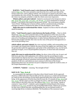 BARNES, "And I heard a man’s voice between the banks of Ulai - See the
notes at Dan_8:2. The voice seemed to come from the river, as if it were that of the
Genius of the river, and to address Gabriel, who stood near to Daniel on the shore. This
was doubtless the voice of God. The speaker was invisible, and this method of explaining
the vision was adopted, probably to make the whole scene more impressive.
Which called, and said, Gabriel - Gabriel is mentioned in the Scriptures only in
Dan_8:16; Dan_9:21; Luk_1:19, Luk_1:26. In Luk_1:19, he is mentioned as saying of
himself, “I am Gabriel, that stand in the presence of God.” The word means, properly,
“man of God.” Nothing more is known of him, and he is mentioned only as bearing
messages to Daniel, to Zacharias the father of John the Baptist, and to Mary.
Make this man to understand the vision - Explain it to him so that he will under
stand its meaning.
GILL, "And I heard a man's voice between the banks of Ulai,.... Near to which
Daniel was, Dan_8:2 and it seemed to him as if the appearance of the man was in the
midst of the river, between the banks of it, from whence the voice came; or between the
arms of it, it bending and winding about; or rather between Shushan and the river; or
between the prophet and that: this voice was the voice of the person that appeared as a
man in the preceding verse:
which called, and said, Gabriel; the voice was loud, audible, and commanding; even
to an angel, one of great note, Gabriel, the man of God, the mighty one; and shows, that
the person that made this appearance, and spoke in this authoritative way, was the Lord,
and head of angels, even of all principalities and power, at whose beck and command
they are:
make this man to understand the vision; the above vision of the ram, he goat, and
little horn; give him a full explanation of it; tell him what the several figures mean,
represented in it; that he may have a clear understanding of all things contained in it; the
saints and people of God are sometimes instructed by angels, and particularly the
prophets of old were; and which was more common in the times of the former
dispensation than now; for God has not put in subjection to angels the world to come, or
the Gospel dispensation, Heb_2:5.
JAMISON, "Gabriel — meaning, “the strength of God.”
K&D 16-18, "Dan_8:16-18
As commanded, the angel goes to the place where Daniel stands. On his approach
Daniel is so filled with terror that he falls on his face, because as a sinful and mortal man
he could not bear the holiness of God which appeared before him in the pure heavenly
being. At the appearance of God he fears that he must die. Cf. remarks at Gen_16:13 and
Exo_33:20. But the angel, in order to mitigate his alarm, calls him to take heed, for the
vision relates to the time of the end. The address (Dan_8:17), “son of man,” stands in
contrast to “man of God” (= Gabriel), and is designed to remind Daniel of his human
weakness (cf. Psa_8:5), not that he may be humbled (Hävernick), without any occasion
for that, but to inform him that, notwithstanding this, he was deemed worthy of
receiving high divine revelations (Kliefoth). The foundation of the summons to give
141
 