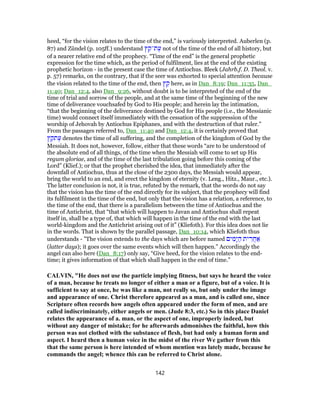 heed, “for the vision relates to the time of the end,” is variously interpreted. Auberlen (p.
87) and Zündel (p. 105ff.) understand ‫ץ‬ ֵ‫ת־ק‬ֶ‫ע‬ not of the time of the end of all history, but
of a nearer relative end of the prophecy. “Time of the end” is the general prophetic
expression for the time which, as the period of fulfilment, lies at the end of the existing
prophetic horizon - in the present case the time of Antiochus. Bleek (Jahrb.f. D. Theol. v.
p. 57) remarks, on the contrary, that if the seer was exhorted to special attention because
the vision related to the time of the end, then ‫ץ‬ ֵ‫ק‬ here, as in Dan_8:19; Dan_11:35, Dan_
11:40; Dan_12:4, also Dan_9:26, without doubt is to be interpreted of the end of the
time of trial and sorrow of the people, and at the same time of the beginning of the new
time of deliverance vouchsafed by God to His people; and herein lay the intimation,
“that the beginning of the deliverance destined by God for His people (i.e., the Messianic
time) would connect itself immediately with the cessation of the suppression of the
worship of Jehovah by Antiochus Epiphanes, and with the destruction of that ruler.”
From the passages referred to, Dan_11:40 and Dan_12:4, it is certainly proved that
‫ץ‬ ֵ‫תק‬ֶ‫ע‬ denotes the time of all suffering, and the completion of the kingdom of God by the
Messiah. It does not, however, follow, either that these words “are to be understood of
the absolute end of all things, of the time when the Messiah will come to set up His
regum gloriae, and of the time of the last tribulation going before this coming of the
Lord” (Klief.); or that the prophet cherished the idea, that immediately after the
downfall of Antiochus, thus at the close of the 2300 days, the Messiah would appear,
bring the world to an end, and erect the kingdom of eternity (v. Leng., Hitz., Maur., etc.).
The latter conclusion is not, it is true, refuted by the remark, that the words do not say
that the vision has the time of the end directly for its subject, that the prophecy will find
its fulfilment in the time of the end, but only that the vision has a relation, a reference, to
the time of the end, that there is a parallelism between the time of Antiochus and the
time of Antichrist, that “that which will happen to Javan and Antiochus shall repeat
itself in, shall be a type of, that which will happen in the time of the end with the last
world-kingdom and the Antichrist arising out of it” (Kliefoth). For this idea does not lie
in the words. That is shown by the parallel passage, Dan_10:14, which Kliefoth thus
understands - ”The vision extends to the days which are before named ‫ים‬ ִ‫ָמ‬‫י‬ ַ‫ה‬ ‫ית‬ ִ‫ֲר‬‫ח‬ ַ‫א‬
(latter days); it goes over the same events which will then happen.” Accordingly the
angel can also here (Dan_8:17) only say, “Give heed, for the vision relates to the end-
time; it gives information of that which shall happen in the end of time.”
CALVIN, "He does not use the particle implying fitness, but says he heard the voice
of a man, because he treats no longer of either a man or a figure, but of a voice. It is
sufficient to say at once, he was like a man, not really so, but only under the image
and appearance of one. Christ therefore appeared as a man, and is called one, since
Scripture often records how angels often appeared under the form of men, and are
called indiscriminately, either angels or men. (Jude 8:3, etc.) So in this place Daniel
relates the appearance of a. man, or the aspect of one, improperly indeed, but
without any danger of mistake; for he afterwards admonishes the faithful, how this
person was not clothed with the substance of flesh, but had only a human form and
aspect. I heard then a human voice in the midst of the river We gather from this
that the same person is here intended of whom mention was lately made, because he
commands the angel; whence this can be referred to Christ alone.
142
 
