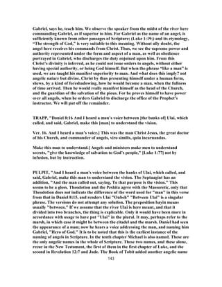 Gabriel, says he, teach him. We observe the speaker from the midst of the river here
commanding Gabriel, as if superior to him. For Gabriel as the name of an angel, is
sufficiently known from other passages of Scripture; (Luke 1:19;) and its etymology,
“The strength of God,” is very suitable to this meaning. Without ally doubt, the
angel here receives his commands from Christ. Thus, we see the supreme power and
authority represented under the form and aspect of a man, as well as obedience
portrayed in Gabriel, who discharges the duty enjoined upon him. From this
Christ’s divinity is inferred, as he could not issue orders to angels, without either
having special authority, or being God himself. But when the phrase “like a man” is
used, we are taught his manifest superiority to man. And what does this imply? not
angelic nature but divine. Christ by thus presenting himself under a human form,
shews, by a kind of foreshadowing, how he would become a man, when the fullness
of time arrived. Then he would really manifest himself as the head of the Church,
and the guardian of the salvation of the pious. For he proves himself to have power
over all angels, when he orders Gabriel to discharge the office of the Prophet’s
instructor. We will put off the remainder.
TRAPP, "Daniel 8:16 And I heard a man’s voice between [the banks of] Ulai, which
called, and said, Gabriel, make this [man] to understand the vision.
Ver. 16. And I heard a man’s voice.] This was the man Christ Jesus, the great doctor
of his Church, and commander of angels, viro similis, quia incarnandus.
Make this man to understand.] Angels and ministers make men to understand
secrets, "give the knowledge of salvation to God’s people," [Luke 1:77] not by
infusion, but by instruction.
PULPIT, "And I heard a man's voice between the hanks of Ulai, which called, and
said, Gabriel, make this man to understand the vision. The Septuagint has an
addition, "And the man called out, saying, To that purpose is the vision." This
seems to be a gloss. Theodotion and the Peshita agree with the Massoretic, only that
Theodotion does not indicate the difference of the word used for "man" in this verse
from that in Daniel 8:15, and renders Ulai "Oubeh" "Between Ulai" is a singular
phrase. The versions do not attempt any solution. The preposition bayin means
usually "between." If we assume that the river Ulai is here meant, and that it
divided into two branches, the thing is explicable. Only it would have been more in
accordance with usage to have put "Ulai" in the plural. It may, perhaps refer to the
marsh, in which case it might be between the citadel and the marsh. Daniel had seen
the appearance of a man; now he hears a voice addressing the man, and naming him
Gabriel, "Hero of God." It is to be noted that this is the earliest instance of the
naming of angels in Scripture. In the tenth chapter Michael is also named. These are
the only angelic names in the whole of Scripture. These two names, and these alone,
recur in the New Testament, the first of them in the first chapter of Luke, and the
second in Revelation 12:7 and Jude. The Book of Tobit added another angelic name
143
 