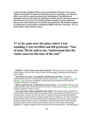 on the same lines, Raphael. When we pass to the Books of Enoch, we have moat
elaborate hierarchies of angels, in all of which, however much they may otherwise
differ, occur the two angels mentioned here and Raphael. The difference in
atmosphere between the elaborate angelology of Enoch and the reticent accounts in
the book before us is great. It is hardly possible to imagine so great a difference
between the works of men that were all but contemporaries. The function assigned
to Gabriel here is in accordance with that he fulfils in the New Testament—he is to
make Daniel "understand the vision."
17 As he came near the place where I was
standing, I was terrified and fell prostrate. “Son
of man,”[b] he said to me, “understand that the
vision concerns the time of the end.”
BARNES, "So he came near where I stood - He had seen him, evidently, at first
in the distance. He now drew near to Daniel, that he might communicate with him the
more readily.
And when, he came, I was afraid, and fell upon my face - Doubtless
perceiving that he was a celestial being. See the notes at Rev_1:17. Compare Eze_1:28,
and Dan_10:8-9. He was completely overpowered by the presence of the celestial
stranger, and sank to the ground.
But he said unto me, Understand, O son of man - Give attention, that you may
understand the vision. On the phrase “son of man,” see the notes at Dan_7:13. It is here
simply an address to him as a man.
For at the time of the end shall be the vision - The design of this expression is
undoubtedly to cheer and comfort the prophet with some assurance of what was to occur
in future times. In what way this was done, or what was the precise idea indicated by
these words, interpreters have not been agreed. Maurer explains it, “for this vision looks
to the last time; that is, the time which would immediately precede the coming of the
Messiah, which would be a time of calamity, in which the guilt of the wicked would be
punished, and the virtue of the saints would be tried, to wit, the time of Antiochus
Epiphanes.” Lengerke supposes that the end of the existing calamities - the sufferings of
144
 