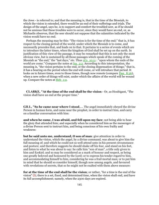 the Jews - is referred to; and that the meaning is, that in the time of the Messiah, to
which the vision is extended, there would be an end of their sufferings and trials. The
design of the angel, says he, is to support and comfort the troubled seer, as if he should
not be anxious that these troubles were to occur, since they would have an end, or, as
Michaelis observes, that the seer should not suppose that the calamities indicated by the
vision would have no end.
Perhaps the meaning may be this: “The vision is for the time of the end;” that is, it has
respect to the closing period of the world, under which the Messiah is to come, and
necessarily precedes that, and leads on to that. It pertains to a series of events which are
to introduce the latter times, when the kingdom of God shall be set up on the earth. In
justification of this view of the passage, it may be remarked that this is not only the most
obvious view, but is sustained by all those passages which speak of the coming of the
Messiah as “the end,” the “last days,” etc. Thus 1Co_10:11 : “upon whom the ends of the
world are come.” Compare the notes at Isa_2:2. According to this interpretation, the
meaning is, “the vision pertains to the end, or the closing dispensation of things;” that is,
it has a bearing on the period when the end will come, or will introduce that period. It
looks on to future times, even to those times, though now remote (compare Dan_8:26),
when a new order of things will exist, under which the affairs of the world will be wound
up. Compare the notes at Heb_1:2.
CLARKE, "At the time of the end shall be the vision - Or, as Houbigant, “The
vision shall have an end at the proper time.”
GILL, "So he came near where I stood,.... The angel immediately obeyed the divine
Person in human form, and came near the prophet, in order to instruct him, and carry
on a familiar conversation with him:
and when he came, I was afraid, and fell upon my face; not being able to bear
the glory that attended him; and especially when he considered him as the messenger of
a divine Person sent to instruct him, and being conscious of his own frailty and
weakness:
but he said unto me, understand, O son of man: give attention in order to
understand the vision, which the angel, by a divine command, was about to give him the
full meaning of; and which he could not so well attend unto in his present circumstance
and posture; and therefore suggests he should shake off his fear, and stand on his feet,
and listen to what he was about to say: he calls him "son of man", a title only given to
him and Ezekiel; and so may be considered as a mark of honour and respect, as being
one greatly beloved and honoured by the Lord; or to express his tender regard to him,
and accommodating himself to him, considering he was a frail mortal man; or to put him
in mind that he should so consider himself, though now among angels, and favoured
with revelations of secrets, that so he might not be exalted with them above measure:
for at the time of the end shall be the vision; or rather, "for a time is the end of the
vision" (l); there is a set, fixed, and determined time, when the vision shall end, and have
its full accomplishment; namely, when the 2300 days are expired.
145
 