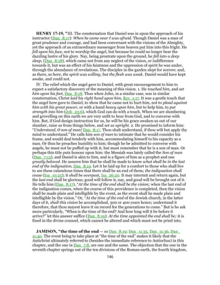 HENRY 17-19, "III. The consternation that Daniel was in upon the approach of his
instructor (Dan_8:17): When he came near I was afraid. Though Daniel was a man of
great prudence and courage, and had been conversant with the visions of the Almighty,
yet the approach of an extraordinary messenger from heaven put him into this fright. He
fell upon his face, not to worship the angel, but because he could no longer bear the
dazzling lustre of his glory. Nay, being prostrate upon the ground, he fell into a deep
sleep, (Dan_8:18), which came not from any neglect of the vision, or indifference
towards it, but was an effect of his faintness and the oppression of spirit he was under,
through the abundance of revelations. The disciples in the garden slept for sorrow; and,
as there, so here, the spirit was willing, but the flesh was weak. Daniel would have kept
awake, and could not.
IV. The relief which the angel gave to Daniel, with great encouragement to him to
expect a satisfactory discovery of the meaning of this vision. 1. He touched him, and set
him upon his feet, Dan_8:18. Thus when John, in a similar case, was in similar
consternation, Christ laid his right hand upon him, Rev_1:17. It was a gentle touch that
the angel here gave to Daniel, to show that he came not to hurt him, not to plead against
him with his great power, or with a hand heavy upon him, but to help him, to put
strength into him (Job_23:6), which God can do with a touch. When we are slumbering
and grovelling on this earth we are very unfit to hear from God, and to converse with
him. But, if God design instruction for us, he will be his grace awaken us out of our
slumber, raise us from things below, and set us upright. 2. He promised to inform him:
“Understand, O son of man! Dan_8:17. Thou shalt understand, if thou wilt but apply thy
mind to understand.” He calls him son of man to intimate that he would consider his
frame, and would deal tenderly with him, accommodating himself to his capacity as a
man. Or thus he preaches humility to him; though he be admitted to converse with
angels, he must not be puffed up with it, but must remember that he is a son of man. Or
perhaps this title puts honour upon him: the Messiah was lately called the Son of man
(Dan_7:13), and Daniel is akin to him, and is a figure of him as a prophet and one
greatly beloved. He assures him that he shall be made to know what shall be in the last
end of the indignation, Dan_8:19. Let it be laid up for a comfort to those who shall live
to see these calamitous times that there shall be an end of them; the indignation shall
cease (Isa_10:25); it shall be overpast, Isa_26:20. It may intermit and return again, but
the last end shall be glorious; good will follow it, nay, and good will be brought out of it.
He tells him (Dan_8:17), “At the time of the end shall be the vision; when the last end of
the indignation comes, when the course of this providence is completed, then the vision
shall be made plain and intelligible by the event, as the event shall be made plain and
intelligible by the vision.” Or, “At the time of the end of the Jewish church, in the latter
days of it, shall this vision be accomplished, 300 or 400 years hence; understand it
therefore, that thou mayest leave it on record for the generations to come.” But is he ask
more particularly, “When is the time of the end? And how long will it be before it
arrive?” let this answer suffice (Dan_8:19): At the time appointed the end shall be; it is
fixed in the divine counsel, which cannot be altered and which must not be pried into.
JAMISON, "the time of the end — so Dan_8:19; Dan_11:35, Dan_11:36, Dan_
11:40. The event being to take place at “the time of the end” makes it likely that the
Antichrist ultimately referred to (besides the immediate reference to Antiochus) in this
chapter, and the one in Dan_7:8, are one and the same. The objection that the one in the
seventh chapter springs out of the ten divisions of the Roman earth, the fourth kingdom,
146
 