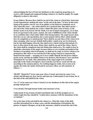 acknowledging the fear of God, but obedience is also required, preparing us to
receive with tranquil and composed feelings whatever we shall be taught. We ought
diligently to observe this order.
It now follows: Because there shall be an end of the vision at a fixed time. Some join
‫לעת‬-‫קף‬ legneth-ketz, making the sense “at the end of the time,” ‫קף‬ ketz, in this sense
being in the genitive case by way of an epithet, as the Hebrews commonly use it.
They elicit this sense — the vision shall be for a prefixed time. But others prefer —
the end of the vision shall be for a time. I think this latter sense is better, as the
former seems to me forced. On the whole, it is not of much consequence, yet as that
form of expression is the easier, namely, the end or fulfillment of the vision should
be at a definite time, I had rather follow that interpretation. The angel asserts, then,
that this was no vain speculation, but a cause joined with its effect, which should
have its completion at a stated period. There shall be an end, then, of the vision in its
time; meaning, what you now behold shall neither vanish away nor be destroyed,
but its end shall happen when the time shall arrive which God has determined. ‫קף‬ ,
ketz, is often taken in this sense. Hence there shall be an end of the vision,; that is,
the vision shall be completed when the fitting time shall arrive. We ought to bear in
mind this exhortation of the angel, because unless we are certainly persuaded of the
fixedness of anything when God speaks, we shall not be ready to receive whatever he
pronounces. But when we are convinced of this saying, God never separates his
hand from his mouth — meaning, he is never unlike himself, but his power follows
up his word, and thus he fulfills whatever he declares; this becomes a sure and firm
foundation for our faith. This admonition of the angel ought to be extended
generally to the whole of Scripture, since God does not throw words into the air,
according to the common phrase. For nothing happens rashly, but as soon as he
speaks, his truth, the matter itself and its necessary effect, are all consistent. It
follows: —
TRAPP, "Daniel 8:17 So he came near where I stood: and when he came, I was
afraid, and fell upon my face: but he said unto me, Understand, O son of man: for at
the time of the end [shall be] the vision.
Ver. 17. So he came near where I stood.] Let our obedience be like that of the angels,
prompt and present.
I was afraid.] Through human frailty and conscience of sin.
Understand, O son of man.] Ezekiel and Daniel only of all the prophets are so
called; haply lest they should be "exalted above measure with the abundance of the
revelations."
For at the time of the end shall be the vision,] i.e., That this vision of the daily
sacrifice intermitted for so many years, and the abomination of desolation, the
picture of Jupiter Olympus, set up in the sanctuary, shall be toward the end of the
148
 