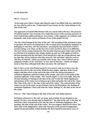 Greek monarchy.
PETT, "Verse 17
‘So he came near where I stood, and when he came I was filled with awe, and fell on
my face. But he said to me, “Understand O son of man, for the vision belongs to the
time of the end.”
The approach of Gabriel filled Daniel with awe and he fell on his face. The presence
of Gabriel and the voice from the river made him aware of the awesome presence of
God. Gabriel then addressed him as ‘son of man’, a title suggestive of weakness and
humanity, and, in the context of Daniel, of one of the people of God.
‘For the vision belongs to the time of the end.’ The meaning of this statement is open
to question. Of course, for interpreters who see large parts of prophetic Scripture as
belonging to what they call ‘the end times’, meaning the time just before Christ’s
second coming, even when, on the face of it, it does not fit in, there is no difficulty,
‘the end’ always means that period. The fact that what has gone before does not fit
in with that is no problem, they simply double up and say it all applies to both its
obvious meaning and the end times. Such interpreters take up certain phrases and
say that they always indicate what they mean by ‘the end times’ (phrases such as
‘the Day of Yahweh’, which can actually refer to any ‘day’ when Yahweh acts in
judgment whether at the ‘end times’ or not; and ‘in that day’, which can simply
mean at that time; although both often can mean ‘the end times’.(
But we have to ask what Daniel meant by it in context, and, as we have seen, the
vision refers first to the rise of the Medo-Persian empire, and then of the Greek
empire and then refers at the end to the time of the rise and persecutions of
Antiochus Epiphanes and desecration of the temple, and ceases at the point of the
‘making righteous’ of the temple. ‘The ‘fourth empire’ is not yet in sight. Thus the
obvious meaning of ‘belongs to the time of the end’ is that the whole significance
and purpose of the vision was to bring us up to that end point, the end of the vision.
The ‘time of the end’ is ‘the time of the end of the vision’. The concentration of the
vision was not on the prior sweep of history but on the final phase, the dealings of
Antiochus Epiphanes. That is the time the vision ‘belongs to’, the time at the end of
the vision.
Note on - ‘The vision belongs to the time of the end’ and similar phrases
In Daniel, references to ‘the end’ are many and certainly do not all point to one
period. We have seen already that in Daniel 8:17 ‘the time of the end’ is the time on
which the vision concentrates at its end, the time of Antiochus Epiphanes, thus
meaning ‘the time of the end of the vision’. We can compare Daniel 8:19 where ‘the
latter time of the indignation’, that is the final part of the period of indignation
against Israel and Judah, (which includes the three hundred and ninety years of
149
 