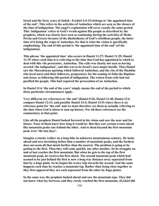 Israel and the forty years of Judah - Ezekiel 4:4-13) belongs to ‘the appointed time
of the end’. This refers to the activities of Antiochus which are seen as the closure of
the time of indignation. The angel’s explanation will cover exactly the same period.
This ‘indignation’ refers to God’s wrath against His people as described by the
prophets, which was clearly here seen as continuing during the activities of Medo-
Persia and Greece because of the disobedience of God’s rebellious people, the latter
time of it being the reign of Antiochus, for that is what the vision is specifically
emphasising. The end of this period is ‘the appointed time of the end’ (of the
indignation).
This phrase ‘the appointed time’ also occurs in Daniel 11:27; Daniel 11:29; Daniel
11:35 where each time it is referring to the time that God has appointed in which to
deal with this vile persecutor, Antiochus. The exile was clearly not seen as having
averted ‘the indignation’, and this was to be Israel’s next major hurdle. Thus Daniel
saw the Maccabaean uprising which followed Antiochus, and the rise of the Hasidim
(the loyal ones) and their followers, preparatory for the coming of John the Baptiser
and Jesus, as following this period of indignation. The return from exile had not
purified the people. This had required the persecution of an Antiochus.
In Daniel 11:6 ‘the end of the years’ simply means the end of the period to which
those particular circumstances apply.
Very different are references to ‘the end’ (Daniel 9:26; Daniel 11:40, Daniel 12:6
compare Daniel 12:13, and possibly Daniel 12:4; Daniel 12:9) where there is no
reference point for ‘the end’ and we must therefore see them as actually referring to
the time when God is about to sum up history. For all these references see the
commentary at that point.
Like all the prophets Daniel looked forward in his vision and saw the near and far
future. None of them knew how long it would be. But they saw certain events ahead
like mountain peaks one behind the other. And to them beyond the first mountain
peak were ‘the last days’.
Imagine a sturdy walker on a long hike in unknown mountainous country. He looks
ahead and sees stretching before him a number of mountain peaks, and the farthest
does not seem all that much further than the nearest. The problem is going to be
getting to the first. Then they will come quickly one after another. So he struggles on
and at last reaches the first mountain. But when he gets to the top of the first
mountain peak, he receives his first shock. The second mountain peak which had
seemed to be just behind the first is now a long way distance away separated from
him by a huge plain. So he begins his weary trip towards the second. And the same
happens each time he reaches a mountain top. Rather than being close together as
they first appeared they are each separated from the other by huge plains.
In the same way the prophets looked ahead and saw the mountain tops. They did
not know what lay between, and they rarely reached the first mountain. (Ezekiel did
150
 