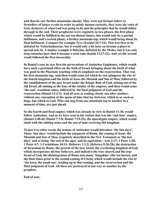 and then he saw further mountains ahead). They were not fortune tellers or
foretellers of future events in order to satisfy human curiosity, they were the voice of
God, declarers of what God was going to do and the principles that he would follow
through to the end. Their prophecies were regularly in two phases, the first phase
which would be fulfilled in the not too distant future, but would only be a partial
fulfilment, and a second phase, a further mountain top, which would bring about its
final fulfilment. Compare for example Tyre (Ezekiel 26:7-14). This was first to be
defeated by Nebuchadnezzar, but it would only a lot later on become a place to
spread nets in. A similar example is Babylon, defeated by the Medes, but it was only
long centuries later that it became a total ruin (Isaiah 13:17-22). And yet the second
result followed the first inexorably.
In Daniel’s case he saw first the persecutions of Antiochus Epiphanes, which would
have such a profound effect on the faith of Israel, bringing about the birth of what
was good in the Pharisaic teaching with its emphasis on the resurrection. That was
his first mountain top. And then would come (of which he saw glimpses) the rise of
the fourth kingdom and the birth of Jesus the Messiah and Son of Man, followed by
the establishment of the new Israel under the Kingly Rule of God, arising out of the
old Israel, all smiting at the base of the totality of the empires, and then would come
‘the end’, troublous times, followed by the final judgment of God and the
resurrection (Daniel 12:2-3). And all seen as coming closely one after another,
without any conception of the spans of time that lay between, which to us seem so
huge, but which to God, Who can step from one mountain top to another in a
moment of time, are just ahead.
So the fourth and final empire, which was already in view in Daniel 11:30, would
follow Antiochus. And as we have seen in his visions that was the ‘end time’ empire,
(Daniel 2:40-44; Daniel 7:7-8; Daniel 7:19-25), the apocalyptic empire, which would
clash with the smiting stone and the son of man receiving His kingdom.
To put it in other words the actions of Antiochus would introduce ‘the last days’.
These ‘last days’ would include the conquests of Rome, the coming of Jesus, the
Messiah and Son of Man, (regularly described in the New Testament as ‘the last
days’ and as being ‘the end of the ages’ and its equivalent - Acts 2:17; 1 Peter 1:20;
1 Peter 4:7; 1 Corinthians 10:11; Hebrews 1:1-2; Hebrews 9:26-28), the destruction
of Jerusalem by Rome, the growth of the new Israel, the everlasting kingdom of God
which incorporates all true believers, and indeed is the true church and the true
Israel of God, the disintegration of Rome into many ‘kingships’ (the ten horns), and
the final times prior to the second coming of Christ, which would include the rise of
‘the horn, the small one’, leading up to that coming, and the resurrection and the
final judgment of God. All these are portrayed in one way or another by the
prophets.
End of note.
151
 