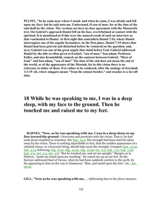 PULPIT, "So he came near where I stood: and when he came, I was afraid, and fell
upon my face: but he said unto me, Understand, O son of man: for at the time of the
end shall be the vision. The versions are here in close agreement with the Massoretic
text. On Gabriel's approach Daniel fell on his face, overwhelmed at contact with the
spiritual. It is mentioned as if this were the natural result of such an interview as
that vouchsafed to Daniel. At first sight this contradicts Daniel 7:16, where Daniel
interrogates one of the angelic bystanders. In the first place, Daniel 7:15 shows that
Daniel had been grieved and disturbed before he ventured on the question; and,
next, Gabriel was one of the great angels that stood before God. Gabriel addressed
Daniel by the title so often given to Ezekiel, "son of man," ben-adam. Professor
Fuller, and also Kranichfeld, remark on the contrast between Gabriel, "Hero of
God," and ben-adam, "son of man" The time of the end does not mean the end of
the world, or of the appearance of the Messiah, for in this vision there is no
reference to either of these. It is rather to be rendered, after the analogy of Jeremiah
1:1-19 :26, where miqqetz means "from the utmost border," and reaches to a far-off
time.
18 While he was speaking to me, I was in a deep
sleep, with my face to the ground. Then he
touched me and raised me to my feet.
BARNES, "Now, as he was speaking with me, I was in a deep sleep on my
face toward the ground - Overcome and prostrate with the vision. That is, he had
sunk down stupified or senseless. See Dan_10:9. His strength had been entirely taken
away by the vision. There is nothing improbable in this, that the sudden appearance of a
celestial vision, or a heavenly being, should take away the strength. Compare Gen_15:12;
Job_4:13, following; Jdg_6:22; Jdg_13:20, Jdg_13:22; Isa_6:5; Luk_1:12, Luk_1:29;
Luk_2:9; Act_9:3, Act_9:8. “But he touched me, and set me upright.” Margin, as in
Hebrew, “made me stand upon my standing.” He raised me up on my feet. So the
Saviour addressed Saul of Tarsus, when he had been suddenly smitten to the earth, by
his appearing to him on the way to Damascus: “Rise, and stand upon thy feet,” etc., Act_
26:16.
GILL, "Now as he was speaking with me,.... Addressing him in the above manner:
152
 