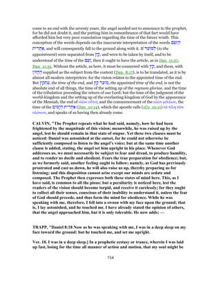 come to an end with the seventy years, the angel needed not to announce to the prophet,
for he did not doubt it, and the putting him in remembrance of that fact would have
afforded him but very poor consolation regarding the time of the future wrath. This
conception of the words depends on the inaccurate interpretation of the words ‫ם‬ַ‫ַע‬‫זּ‬ ַ‫ה‬
‫ית‬ ִ‫ר‬ֲ‫ח‬ ַ‫,א‬ and will consequently fall to the ground along with it. If ‫ד‬ֵ‫ע‬ ‫מ‬ ְ‫ל‬ (to the
appointment) were separated from ‫ץ‬ ֵ‫,ק‬ and were to be taken by itself, and to be
understood of the time of the ‫ם‬ַ‫ַע‬‫ז‬, then it ought to have the article, as in Dan_11:27,
Dan_11:35. Without the article, as here, it must be connected with ‫ץ‬ ֵ‫,ק‬ and them, with
‫ן‬ ‫ז‬ ָ‫ח‬ ֶ‫ה‬ supplied as the subject from the context (Dan_8:17), is to be translated, as it is by
almost all modern interpreters: for the vision relates to the appointed time of the end.
But ‫ץ‬ ֵ‫תק‬ֶ‫,ע‬ the time of the end, and ‫ץ‬ ֵ‫ק‬ ‫ד‬ֵ‫ע‬ ‫,מ‬ the appointed time of the end, is not the
absolute end of all things, the time of the setting up of the regnum gloriae, and the time
of the tribulation preceding the return of our Lord; but the time of the judgment of the
world-kingdom and the setting up of the everlasting kingdom of God by the appearance
of the Messiah, the end of αἰὼν οὕτος and the commencement of the αἰὼν μέλλων, the
time of the ‫ים‬ ִ‫ָמ‬‫י‬ ַ‫ה‬ ‫ית‬ ִ‫ֲר‬‫ח‬ ַ‫א‬ (Dan_10:14), which the apostle calls (1Co_10:11) τὰ τέλη τῶν
αἰώνων, and speaks of as having then already come.
CALVIN, "The Prophet repeats what he had said, namely, how he had been
frightened by the magnitude of this vision; meanwhile, he was raised up by the
angel, lest he should remain in that state of stupor. Yet these two clauses must be
noticed: Daniel was astonished at the outset, for he could not otherwise be
sufficiently composed to listen to the angel’s voice; but at the same time another
clause is added, stating, the angel set him upright in his place. Whenever God
addresses us, we must necessarily be subject to fear and dread, to produce humility,
and to render us docile and obedient. Fears the true preparation for obedience; but,
as we formerly said, another feeling ought to follow; namely, as God has previously
prostrated and cast us down, he will also raise us up, thereby preparing us for
listening; and this disposition cannot arise except our minds are sedate and
composed. The Prophet then expresses both these states of mind here. This, as I
have said, is common to all the pious; but a peculiarity is noticed here, lest the
readers of the vision should become torpid, and receive it carelessly; for they ought
to collect all their senses, conscious of their inability to understand it, unless the fear
of God should precede, and thus form the mind for obedience. While he was
speaking with me, therefore, I fell into a swoon with my face upon the ground; that
is, I lay astonished, and he touched me. I have already stated the opinion of others,
that the angel approached him, but it is only tolerable. He now adds: —
TRAPP, "Daniel 8:18 Now as he was speaking with me, I was in a deep sleep on my
face toward the ground: but he touched me, and set me upright.
Ver. 18. I was in a deep sleep.] In a prophetic ecstasy or trance, wherein I was laid
up fast, losing for the time all manner of action and motion, that my soul might be
154
 