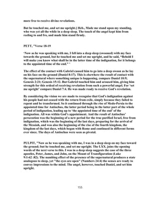 more free to receive divine revelations.
But he touched me, and set me upright.] Heb., Made me stand upon my standing,
who was yet all the while in a deep sleep. The touch of the angel kept him from
reeling to and fro, and made him stand firmly.
PETT, "Verse 18-19
‘Now as he was speaking with me, I fell into a deep sleep (swooned) with my face
towards the ground, but he touched me and set me upright, and he said, “Behold I
will make you know what shall be in the latter time of the indignation, for it belongs
to the appointed time of the end.” ’
The effect of the contact with Gabriel caused him to go into a deep swoon as he lay
on his face on the ground (Daniel 8:17). This is elsewhere the result of contact with
the supernatural where something unique is happening, compare Daniel 10:9;
Genesis 2:21; Genesis 15:12. But Gabriel touched him and aroused him, giving him
strength for this ordeal of receiving revelation from such a powerful angel. For ‘set
me upright’ compare Daniel 7:4. He was made ready to receive God’s revelation.
By considering the vision we are made to recognise that God’s indignation against
his people had not ceased with the return from exile, simply because they failed to
repent and be transformed. So it continued through the rise of Medo-Persia to the
appointed time for Antiochus, the latter period being in the latter part of the whole
period of indignation, leading up to ‘the appointed time of the end’ of the
indignation. All was within God’s appointment. And the result of Antiochus’
persecution was the beginning of a new period for the true purified Israel, free from
indignation, which was the beginning of the last days, preparing for the arrival of
the Messiah, and was also the beginning of the rise of the fourth kingdom, the
kingdom of the last days, which began with Rome and continued in different forms
ever since. The days of Antiochus were seen as pivotal.
PULPIT, "Now as he was speaking with me, I was in a deep sleep on my face toward
the ground; but he touched me, and set me upright. The LXX. joins the opening
words of the next verse to this. I was in a deep sleep suggests the case of the three
apostles, Peter, James, and John, on the Mount of Transfiguration (Luke
9:1-62 :82). The numbing effect of the presence of the supernatural produces a state
analogous to sleep, yet "the eyes are open" (Numbers 24:4) the senses are ready to
convey impressions to the mind. The angel, however, touched Daniel, and set him
upright.
155
 