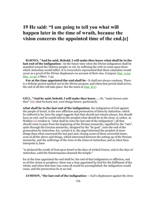 19 He said: “I am going to tell you what will
happen later in the time of wrath, because the
vision concerns the appointed time of the end.[c]
BARNES, "And he said, Behold, I will make thee know what shall be in the
last end of the indignation - In the future time when the Divine indignation shall be
manifest toward the Hebrew people; to wit, by suffering the evils to come upon them
which Antiochus would inflict. It is everywhere represented that these calamities would
occur as a proof of the Divine displeasure on account of their sins. Compare Dan_9:24;
Dan_11:35; 2 Macc. 7:33.
For at the time appointed the end shall be - It shall not always continue. There
is a definite period marked out in the Divine purpose, and when that period shall arrive,
the end of all this will take place. See the notes at Dan_8:17.
GILL, "And he said, behold, I will make thee know,.... Or, "make known unto
thee" (n); what he knew not, even things future: particularly
what shall be in the last end of the indignation; the indignation of God against
the people of Israel, in the sore affliction and persecution of them by Antiochus, which
he suffered to be; here the angel suggests that that should not remain always, but should
have an end; and he would inform the prophet what should be at the close; or rather, as
Noldius (o) renders it, "what shall be unto the last end of the indignation"; all that
should come to pass from the beginning of the Persian monarchy, signified by the "ram",
quite through the Grecian monarchy, designed by the "he goat", unto the end of the
persecution by Antiochus; for, certain it is, the angel informed the prophet of more
things than what concerned the last part and, closing scene of these sorrowful times;
even of all the above said things, which intervened between the setting up of the Persian
monarchy, and the sufferings of the Jews in the times of Antiochus; and so Aben Ezra
interprets it, here
"is declared the wrath of God upon Israel in the days of wicked Greece, and in the days of
Antiochus, until the Hasmonaeans cleansed the temple:''
for at the time appointed the end shall be; the end of that indignation or affliction, and
so of this vision or prophecy: there was a time appointed by God for the fulfilment of the
whole; and when that time was come all would be accomplished; the indignation would
cease, and the persecution be at an end.
JAMISON, "the last end of the indignation — God’s displeasure against the Jews
156
 