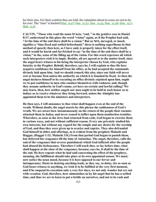 for their sins. For their comfort they are told, the calamities about to come are not to be
for ever. The “time” is limited (Dan_9:27; Dan_11:27, Dan_11:35, Dan_11:36; Dan_12:7;
Hab_2:3).
CALVIN, "Those who read the noun ‫קף‬ ketz, “end, ” in the genitive case in Daniel
8:17, understand in this place the word “vision” again, as if the Prophet had said,
“At the time of the end there shall be a vision.” But as ‫,מועד‬ meveged, or moed,
signifies a “time fixed and settled beforehand,” there is nothing superfluous in that
method of speech; then ketz, as I have said, is properly taken for the effect itself,
and it would be harsh and far-fetched to say “at the time of the end there shall be a
vision,” in the, sense of the filling up of the vision. For this word expresses all which
such interpreters wish it to imply. Besides, all are agreed as to the matter itself, since
the angel bears witness to his being the interpreter chosen by God, who explains
futurity to the Prophet. Behold, therefore, says he, I will explain to thee He here
acquires confidence for himself from his office, as he had accepted the commands
divinely laid upon him. And we should remark this also, since our faith will never
rest or become firm unless the authority on which it is founded be fixed. As then the
angel declares himself to be executing an office divinely enjoined upon him, ought
we to put confidence in men who conduct themselves with rashness, and, though
they assume authority in God’s name, yet have no certain and lawful calling? We
may learn, then, how neither angels nor men ought to be held in such honor as to
induce us to receive whatever they bring forward, unless the Almighty has
appointed them to be his ministers and interpreters.
He then says, I will announce to thee what shall happen even at the end of the
wrath. Without doubt, the angel asserts by this phrase the suddenness of God’s
wrath. We are aware how instantaneously on the return of the people their enemies
attacked them in Judea, and never ceased to inflict upon them numberless troubles.
Wherefore, as soon as the Jews had returned from exile, God began to exercise them
in various ways, and not without sufficient reason. Every one privately studied his
own interests, but without any regard for the temple and any desire for the worship
of God, and thus they were given up to avarice and caprice. They also defrauded
God himself in tithes and offerings, as is evident from the prophets Malachi and
Haggai. (Haggai 1:12; Malachi 3:8.) From that period God began to punish them,
but deferred his vengeance till the time of Antiochus. The angel, therefore, calls the
end of the vengeance that severer punishment which God inflicted after the people
had abused his forbearance. Therefore I will teach thee, or lay before time, what
shall happen at the close of the vengeance, because, says he, it shall be the time of
the end. He here repeats what he had said concerning the effect of the prophecy,
meaning, the fulfillment should take place at its own appointed season. We must;
now notice the noun moed, because it is here opposed to our fervor and
intemperance. Haste in desiring anything leads, as they say, to delay; for as soon as
God bears witness to anything, we wish it to be fulfilled at the very first moment,
and if he suspend its execution only a very few days, we not only wonder but cry out
with vexation. God, therefore, here admonishes us by his angel that he has a settled
time, and thus we are to learn to put a bridle on ourselves, and not to be rash and
157
 