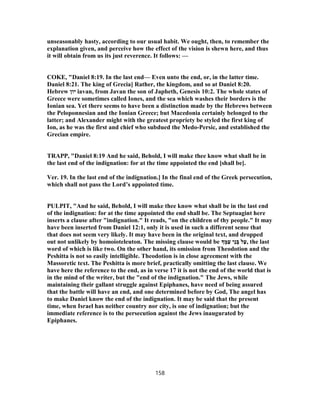 unseasonably hasty, according to our usual habit. We ought, then, to remember the
explanation given, and perceive how the effect of the vision is shewn here, and thus
it will obtain from us its just reverence. It follows: —
COKE, "Daniel 8:19. In the last end— Even unto the end, or, in the latter time.
Daniel 8:21. The king of Grecia] Rather, the kingdom, and so at Daniel 8:20.
Hebrew ‫יון‬ iavan, from Javan the son of Japheth, Genesis 10:2. The whole states of
Greece were sometimes called Iones, and the sea which washes their borders is the
Ionian sea. Yet there seems to have been a distinction made by the Hebrews between
the Peloponnesian and the Ionian Greece; but Macedonia certainly belonged to the
latter; and Alexander might with the greatest propriety be styled the first king of
Ion, as he was the first and chief who subdued the Medo-Persic, and established the
Grecian empire.
TRAPP, "Daniel 8:19 And he said, Behold, I will make thee know what shall be in
the last end of the indignation: for at the time appointed the end [shall be].
Ver. 19. In the last end of the indignation.] In the final end of the Greek persecution,
which shall not pass the Lord’s appointed time.
PULPIT, "And he said, Behold, I will make thee know what shall be in the last end
of the indignation: for at the time appointed the end shall be. The Septuagint here
inserts a clause after "indignation." It reads, "on the children of thy people." It may
have been inserted from Daniel 12:1, only it is used in such a different sense that
that does not seem very likely. It may have been in the original text, and dropped
out not unlikely by homoioteleuton. The missing clause would be ֶ‫מּ‬ַ‫ﬠ‬ ‫ֵי‬‫נ‬ ְ‫בּ‬ ‫ל‬ַ‫,ﬠ‬ the last
word of which is like two. On the other hand, its omission from Theodotion and the
Peshitta is not so easily intelligible. Theodotion is in close agreement with the
Massoretic text. The Peshitta is more brief, practically omitting the last clause. We
have here the reference to the end, as in verse 17 it is not the end of the world that is
in the mind of the writer, but the "end of the indignation." The Jews, while
maintaining their gallant struggle against Epiphanes, have need of being assured
that the battle will have an end, and one determined before by God, The angel has
to make Daniel know the end of the indignation. It may be said that the present
time, when Israel has neither country nor city, is one of indignation; but the
immediate reference is to the persecution against the Jews inaugurated by
Epiphanes.
158
 