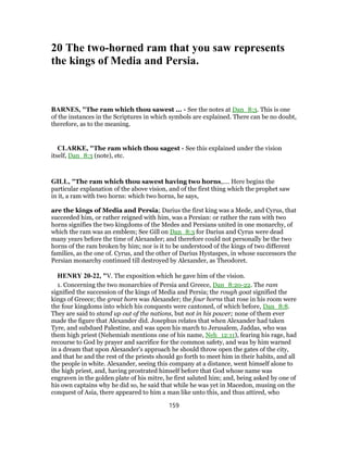 20 The two-horned ram that you saw represents
the kings of Media and Persia.
BARNES, "The ram which thou sawest ... - See the notes at Dan_8:3. This is one
of the instances in the Scriptures in which symbols are explained. There can be no doubt,
therefore, as to the meaning.
CLARKE, "The ram which thou sagest - See this explained under the vision
itself, Dan_8:3 (note), etc.
GILL, "The ram which thou sawest having two horns,.... Here begins the
particular explanation of the above vision, and of the first thing which the prophet saw
in it, a ram with two horns: which two horns, he says,
are the kings of Media and Persia; Darius the first king was a Mede, and Cyrus, that
succeeded him, or rather reigned with him, was a Persian: or rather the ram with two
horns signifies the two kingdoms of the Medes and Persians united in one monarchy, of
which the ram was an emblem; See Gill on Dan_8:3 for Darius and Cyrus were dead
many years before the time of Alexander; and therefore could not personally be the two
horns of the ram broken by him; nor is it to be understood of the kings of two different
families, as the one of. Cyrus, and the other of Darius Hystaspes, in whose successors the
Persian monarchy continued till destroyed by Alexander, as Theodoret.
HENRY 20-22, "V. The exposition which he gave him of the vision.
1. Concerning the two monarchies of Persia and Greece, Dan_8:20-22. The ram
signified the succession of the kings of Media and Persia; the rough goat signified the
kings of Greece; the great horn was Alexander; the four horns that rose in his room were
the four kingdoms into which his conquests were cantoned, of which before, Dan_8:8.
They are said to stand up out of the nations, but not in his power; none of them ever
made the figure that Alexander did. Josephus relates that when Alexander had taken
Tyre, and subdued Palestine, and was upon his march to Jerusalem, Jaddas, who was
them high priest (Nehemiah mentions one of his name, Neh_12:11), fearing his rage, had
recourse to God by prayer and sacrifice for the common safety, and was by him warned
in a dream that upon Alexander's approach he should throw open the gates of the city,
and that he and the rest of the priests should go forth to meet him in their habits, and all
the people in white. Alexander, seeing this company at a distance, went himself alone to
the high priest, and, having prostrated himself before that God whose name was
engraven in the golden plate of his mitre, he first saluted him; and, being asked by one of
his own captains why he did so, he said that while he was yet in Macedon, musing on the
conquest of Asia, there appeared to him a man like unto this, and thus attired, who
159
 