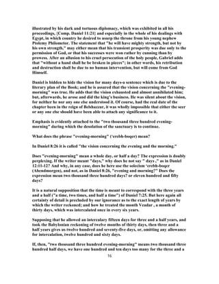 illustrated by his dark and tortuous diplomacy, which was exhibited in all his
proceedings, {Comp. Daniel 11:21} and especially in the whole of his dealings with
Egypt, in which country he desired to usurp the throne from his young nephew
Ptolemy Philometor. The statement that "he will have mighty strength, but not by
his own strength," may either mean that his transient prosperity was due only to the
permission of God, or that his successes were won rather by cunning than by
prowess. After an allusion to his cruel persecution of the holy people, Gabriel adds
that "without a hand shall he be broken in pieces"; in other words, his retribution
and destruction shall be due to no human intervention, but will come from God
Himself.
Daniel is bidden to hide the vision for many days-a sentence which is due to the
literary plan of the Book; and he is assured that the vision concerning the "evening-
morning" was true. He adds that the vision exhausted and almost annihilated him;
but, afterwards, he arose and did the king’s business. He was silent about the vision,
for neither he nor any one else understood it. Of course, had the real date of the
chapter been in the reign of Belshazzar, it was wholly impossible that either the seer
or any one else should have been able to attach any significance to it.
Emphasis is evidently attached to the "two thousand three hundred evening-
morning" during which the desolation of the sanctuary is to continue.
What does the phrase "evening-morning" (‘erebh-boqer) mean?
In Daniel 8:26 it is called "the vision concerning the evening and the morning."
Does "evening-morning" mean a whole day, or half a day? The expression is doubly
perplexing. If the writer meant "days," why does he not say " days ," as in Daniel
12:11-12? And why, in any case, does he here use the solecism ‘erebh-boqer
(Abendmorgen), and not, as in Daniel 8:26, "evening and morning?" Does the
expression mean two thousand three hundred days? or eleven hundred and fifty
days?
It is a natural supposition that the time is meant to correspond with the three years
and a half ("a time, two times, and half a time") of Daniel 7:25. But here again all
certainty of detail is precluded by our ignorance as to the exact length of years by
which the writer reckoned; and how he treated the month Veadar , a month of
thirty days, which was intercalated once in every six years.
Supposing that he allowed an intercalary fifteen days for three and a half years, and
took the Babylonian reckoning of twelve months of thirty days, then three and a
half years gives us twelve hundred and seventy-five days, or, omitting any allowance
for intercalation, twelve hundred and sixty days.
If, then, "two thousand three hundred evening-morning" means two thousand three
hundred half days, we have one hundred and ten days too many for the three and a
16
 