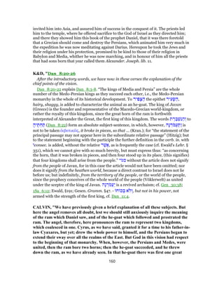 invited him into Asia, and assured him of success in the conquest of it. The priests led
him to the temple, where he offered sacrifice to the God of Israel as they directed him;
and there they showed him this book of the prophet Daniel, that it was there foretold
that a Grecian should come and destroy the Persians, which animated him very much in
the expedition he was now meditating against Darius. Hereupon he took the Jews and
their religion under his protection, promised to be kind to those of their religion in
Babylon and Media, whither he was now marching, and in honour of him all the priests
that had sons born that year called them Alexander. Joseph. lib. 11.
K&D, "Dan_8:20-26
After the introductory words, we have now in these verses the explanation of the
chief points of the vision.
Dan_8:20-22 explain Dan_8:3-8. “The kings of Media and Persia” are the whole
number of the Medo-Persian kings as they succeed each other, i.e., the Medo-Persian
monarchy in the whole of its historical development. To ‫יר‬ ִ‫פ‬ָ‫צּ‬ ַ‫ה‬ the epithet ‫יר‬ ִ‫ע‬ָ‫שּׂ‬ ַ‫,ה‬
hairy, shaggy, is added to characterize the animal as an he-goat. The king of Javan
(Greece) is the founder and representative of the Macedo-Grecian world-kingdom, or
rather the royalty of this kingdom, since the great horn of the ram is forthwith
interpreted of Alexander the Great, the first king of this kingdom. The words ‫ת‬ ֶ‫ר‬ ֶ‫בּ‬ ְ‫שׁ‬ִ‫נּ‬ ַ‫ה‬ ְ‫ו‬ to
ָ‫יה‬ ֶ‫תּ‬ ְ‫ח‬ ַ‫תּ‬ (Dan_8:22) form an absolute subject-sentence, in which, however, ‫ָה‬‫נ‬ ְ‫ד‬ֹ‫מ‬ֲ‫ע‬ ַ‫ַתּ‬‫ו‬ is
not to be taken ἐκβατικῶς, it broke in pieces, so that ... (Kran.); for “the statement of the
principal passage may not appear here in the subordinate relative passage” (Hitzig); but
to the statement beginning with the participle the further definition in the verb. in. with
‫ו‬consec. is added, without the relative ‫ר‬ֶ‫ֲשׁ‬‫א‬, as is frequently the case (cf. Ewald's Lehr. §
351), which we cannot give with so much brevity, but must express thus: “as concerning
the horn, that it was broken in pieces, and then four stood up in its place, (this signifies)
that four kingdoms shall arise from the people.” ‫י‬ ‫גּ‬ ִ‫מ‬ without the article does not signify
from the people of Javan, for in this case the article would not have been omitted; nor
does it signify from the heathen world, because a direct contrast to Israel does not lie
before us; but indefinitely, from the territory of the people, or the world of the people,
since the prophecy conceives of the whole world of the people (Vöklerwelt) as united
under the sceptre of the king of Javan. ‫ָה‬‫נ‬ ְ‫ד‬ֹ‫מ‬ֲ‫ע‬ַ‫י‬ is a revived archaism; cf. Gen_30:38;
1Sa_6:12; Ewald, §191; Gesen. Gramm. §47. - ‫ח‬ ‫כ‬ ְ‫ב‬ ‫ֹא‬‫ל‬ ְ‫,ו‬ but not in his power, not
armed with the strength of the first king, cf. Dan_11:4.
CALVIN, "We have previously given a brief explanation of all these subjects. But
here the angel removes all doubt, lest we should still anxiously inquire the meaning
of the ram which Daniel saw, and of the he-goat which followed and prostrated the
ram. The angel, therefore, here pronounces the ram to represent two kingdoms,
which coalesced in one. Cyrus, as we have said, granted it for a time to his father-in-
law Cyaxares, but yet; drew the whole power to himself, and the Persians began to
extend their sway over all the realms of the East. But God in this vision had respect
to the beginning of that monarchy. When, however, the Persians and Medes, were
united, then the ram bore two horns; then the he-goat succeeded, and he threw
down the ram, as we have already seen. In that he-goat there was first one great
160
 