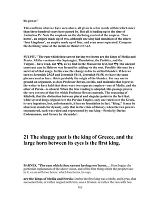 his power.’
This confirms what we have seen above, all given in a few words within which more
than three hundred years have passed by. But all is leading up to the time of
Antiochus IV. Note the emphasis on the declining control of the empires. ‘Two
horns’, an empire made up of two, although one king had dominion of the other;
‘four kingdoms’, an empire made up of four, and even more separated. Compare
the declining value of the metals in Daniel 2:37-43.
PULPIT, "The ram which thou sawest having two horns are the kings of Media and
Persia. All the versions—the Septuagint, Theodotion, the Peshitta, and the
Vulgate—have read, not ‫י‬ֵ‫כ‬ְ‫ל‬ ַ‫,מ‬ as we find in the Massoretic text, but ‫ֶד‬‫ל‬ ֶ‫מ‬ The ancient
construct case in Hebrew was formed by adding ‫י‬to the root. Possibly this may be a
survival of that usage. In this case the change is due to scribal blunder. When we
turn to Jeremiah 25:25 and Jeremiah 51:11, Jeremiah 51:58, we have the same
phrases used as here: this is probably the origin of the blunder. For any one to
ground an argument, as does Professor Bevan, on this, and maintain that it proves
the writer to have held that there were two separate empires—one of Media, and the
other of Persia—is absurd. When the true reading is adopted, this passage proves
the very reverse of that for which Professor Bevan contends. The reasoning of
Kliefoth, that the distinction between plural and singular points to the fact that,
while several kings reigned ever the Persian Empire, only one ruled over the Greek,
is very ingenious, but, unfortunately, it has no foundation in fact. "King," it may be
observed, stands for dynasty, only that in the crisis of history, when the two powers
encountered, each was ruled and represented by one king—Persia by Darius
Codomannus, and Greece by Alexander.
21 The shaggy goat is the king of Greece, and the
large horn between its eyes is the first king.
BARNES, "The ram which thou sawest having two horns,.... Here begins the
particular explanation of the above vision, and of the first thing which the prophet saw
in it, a ram with two horns: which two horns, he says,
are the kings of Media and Persia; Darius the first king was a Mede, and Cyrus, that
succeeded him, or rather reigned with him, was a Persian: or rather the ram with two
163
 